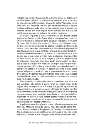 nização da escola diferenciada indígena entre os Pitaguary,
analisando os dilemas na elaboração administrativa e curricu-
lar do adjetivo diferenciado. Encarado pelos Pitaguary como
mais uma das faces da sua luta por reconhecimento, a escola
indígena diferenciada abre novos espaços para o grupo, ao
mesmo tempo em que impõe novos limites, em função das
práticas normativas do sistema de ensino nacional.
    O artigo seguinte é uma contribuição dos historiadores
Alexandre Gomes e João Paulo Vieira, que propõem uma po-
lítica cultural museológica para os povos indígenas no Ceará
(a partir do Projeto Historiando)1 fazem um balanço tanto
do processo de constituição do acervo indígena do Museu do
Ceará, como também inventariam as iniciativas indígenas de
construção de museus e centros culturais. Como Benedict An-
derson (2008) demonstrou, o museu é o espaço físico e sim-
bólico que atua como um dos mais poderosos instrumentos
de construção da nação. Sua função é conferir legitimidade
às linhagens históricas, transformando amontoados de obje-
tos e lugares antigos em matrizes de signiﬁcação e pertenci-
mento para os diferentes grupos sociais que são chamados a
compor os estados nacionais. A apropriação do museu pelos
povos indígenas contribui para a construção de suas narra-
tivas contra-hegemônicas, permitindo-lhes criar seus espaços
no seio da narrativa da nacionalidade, erodindo a sua preten-
dida homogeneidade.
    Continuando na discussão sobre narrativas em luta por
sua validade, chegamos à parte ﬁnal do nosso livro, onde
alguns dos protagonistas da nossa fotograﬁa aparecem de
corpo inteiro, em primeiro plano. Através de textos escritos
ou da transcrição de uma entrevista, missionárias e indígenas
nos comunicam suas posições singulares no campo social in-
digenista no Ceará. A fala desses atores sobressai nesse mo-
mento como complemento e contraponto de tudo que foi
apresentado nos textos anteriores.
    A primeira contribuição é a transcrição de uma entrevista
com seu Mariano Lima de Sousa, mais conhecido como Ma-
riano Barata, indígena Potyguara de Crateús. Essa entrevista
foi realizada pelo antropólogo Ivo de Sousa e por liderança
Tabajara, Cícero Batata. O registro em vídeo deu-se em 1997,


            NA MATA DO SABIÁ: CONTRIBUIÇÕES SOBRE A PRESENÇA INDÍGENA NO CEARÁ – 29
 