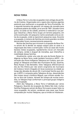 NOVA TERRA

    A Nova Terra é uma das ocupações mais antigas da perife-
ria de Crateús. Organizada com o apoio dos mesmos agentes
pastorais que realizaram a ocupação da Terra Prometida, foi
a segunda tentativa de garantir um espaço de moradia para
as pessoas pobres da cidade, já no ano de 1991. Situada numa
grota, na saída sul da cidade, próximo à rodoviária e ao par-
que industrial, a Nova Terra ocupa um terreno pequeno, em
aclive acentuado. Um pequeno riacho canalizado corta as vie-
las da ocupação, onde se espremem pequenas casas. Durante
a ocupação, o número de famílias era muito grande e os lotes
demarcados foram necessariamente pequenos.
    Muitas das famílias que iniciaram a ocupação da Nova Ter-
ra saíram de lá devido ao espaço exíguo para as casas e à
negociação dos lotes e construções. Como as casas são muito
baratas nestas ocupações, rapidamente cria-se um mercado
de compra, venda e aluguel de moradias, que intensiﬁca a
mobilidade dessas famílias.
    Atualmente, existe uma sala de aula da Escola Raízes In-
dígenas na Nova Terra, onde também funciona a APITC – As-
sociação dos Povos Indígenas Tabajaras em Crateús, que con-
grega os Tabajaras oriundos dos municípios do Ipu, Ipueiras,
Nova Russas e São Benedito. Estes Tabajaras diferenciam-se
dos da Vila Vitória por não serem originários do município
de Crateús e terem chegado em levas sucessivas na cidade ao
longo das décadas do século XX. A principal família que diri-
ge a APITC é composta pelos Tabajaras do Ipu, descendentes
dos irmãos Josué e Antônio Miguel, que vinham vender fru-
tas na feira de Crateús. Através de compra de muitas mora-
dias, os Tabajara hoje conformam o principal grupo indígena
nesta ocupação.
    Além dos Tabajaras, a Nova Terra é habitada por vários
Potyguara. Quando da ocupação da Aldeia São José, muitas
famílias Potyguara saíram da Nova Terra para ocupar lotes na
nova ocupação. Ao saírem, venderam suas casas, que foram
compradas por muitos Tabajaras, que aí então se instalaram.




290 – ESTÊVÃO MARTINS PALITOT
 