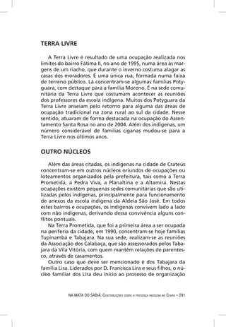 TERRA LIVRE

   A Terra Livre é resultado de uma ocupação realizada nos
limites do bairro Fátima II, no ano de 1995, numa área às mar-
gens de um riacho, que durante o inverno costuma alagar as
casas dos moradores. É uma única rua, formada numa faixa
de terreno público. Lá concentram-se algumas famílias Poty-
guara, com destaque para a família Moreno. É na sede comu-
nitária da Terra Livre que costumam acontecer as reuniões
dos professores da escola indígena. Muitos dos Potyguara da
Terra Livre anseiam pelo retorno para alguma das áreas de
ocupação tradicional na zona rural ao sul da cidade. Nesse
sentido, atuaram de forma destacada na ocupação do Assen-
tamento Santa Rosa no ano de 2004. Além dos indígenas, um
número considerável de famílias ciganas mudou-se para a
Terra Livre nos últimos anos.


OUTRO NÚCLEOS

    Além das áreas citadas, os indígenas na cidade de Crateús
concentram-se em outros núcleos oriundos de ocupações ou
loteamentos organizados pela prefeitura, tais como a Terra
Prometida, a Pedra Viva, a Planaltina e a Altamira. Nestas
ocupações existem pequenas sedes comunitárias que são uti-
lizadas pelos indígenas, principalmente para funcionamento
de anexos da escola indígena da Aldeia São José. Em todos
estes bairros e ocupações, os indígenas convivem lado a lado
com não indígenas, derivando dessa convivência alguns con-
ﬂitos pontuais.
    Na Terra Prometida, que foi a primeira área a ser ocupada
na periferia da cidade, em 1990, concentram-se hoje famílias
Tupinambá e Tabajara. Na sua sede, realizam-se as reuniões
da Associação dos Calabaça, que são assessorados pelos Taba-
jara da Vila Vitória, com quem mantêm relações de parentes-
co, através de casamentos.
    Outro caso que deve ser mencionado é dos Tabajara da
família Lira. Liderados por D. Francisca Lira e seus ﬁlhos, o nú-
cleo familiar dos Lira deu início ao processo de organização



            NA MATA DO SABIÁ: CONTRIBUIÇÕES SOBRE A PRESENÇA INDÍGENA NO CEARÁ – 291
 