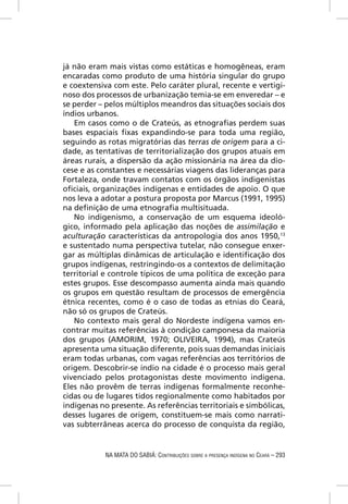 já não eram mais vistas como estáticas e homogêneas, eram
encaradas como produto de uma história singular do grupo
e coextensiva com este. Pelo caráter plural, recente e vertigi-
noso dos processos de urbanização temia-se em enveredar – e
se perder – pelos múltiplos meandros das situações sociais dos
índios urbanos.
   Em casos como o de Crateús, as etnograﬁas perdem suas
bases espaciais ﬁxas expandindo-se para toda uma região,
seguindo as rotas migratórias das terras de origem para a ci-
dade, as tentativas de territorialização dos grupos atuais em
áreas rurais, a dispersão da ação missionária na área da dio-
cese e as constantes e necessárias viagens das lideranças para
Fortaleza, onde travam contatos com os órgãos indigenistas
oﬁciais, organizações indígenas e entidades de apoio. O que
nos leva a adotar a postura proposta por Marcus (1991, 1995)
na deﬁnição de uma etnograﬁa multisituada.
   No indigenismo, a conservação de um esquema ideoló-
gico, informado pela aplicação das noções de assimilação e
aculturação características da antropologia dos anos 1950,13
e sustentado numa perspectiva tutelar, não consegue enxer-
gar as múltiplas dinâmicas de articulação e identiﬁcação dos
grupos indígenas, restringindo-os a contextos de delimitação
territorial e controle típicos de uma política de exceção para
estes grupos. Esse descompasso aumenta ainda mais quando
os grupos em questão resultam de processos de emergência
étnica recentes, como é o caso de todas as etnias do Ceará,
não só os grupos de Crateús.
   No contexto mais geral do Nordeste indígena vamos en-
contrar muitas referências à condição camponesa da maioria
dos grupos (AMORIM, 1970; OLIVEIRA, 1994), mas Crateús
apresenta uma situação diferente, pois suas demandas iniciais
eram todas urbanas, com vagas referências aos territórios de
origem. Descobrir-se índio na cidade é o processo mais geral
vivenciado pelos protagonistas deste movimento indígena.
Eles não provêm de terras indígenas formalmente reconhe-
cidas ou de lugares tidos regionalmente como habitados por
indígenas no presente. As referências territoriais e simbólicas,
desses lugares de origem, constituem-se mais como narrati-
vas subterrâneas acerca do processo de conquista da região,


            NA MATA DO SABIÁ: CONTRIBUIÇÕES SOBRE A PRESENÇA INDÍGENA NO CEARÁ – 293
 