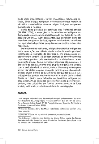 onde sítios arqueológicos, furnas encantadas, habitações iso-
ladas, olhos d’água tampados e comportamentos marginais
são tidos como indícios de uma origem indígena sempre es-
tigmatizada e negada.
    Como todo processo de deﬁnição das fronteiras étnicas
(BARTH, 2000), a emergência do movimento indígena em
Crateús dá-se num campo social formado por lutas de classiﬁ-
cação (BOURDIEU, 1989) constantes, que envolvem além dos
membros dos grupos étnicos, agentes missionários, servidores
das agências indigenistas, pesquisadores e muitos outros ato-
res sociais.
    De modo muito reticente, a lógica burocrática indigenista
inicia suas ações na cidade, ainda assim de modo pontual,
intentando a resolução de conﬂitos e, em alguns casos, es-
tabelecendo tensões ao adotar práticas de reconhecimento
que não se pautam pela aceitação dos modelos locais de or-
ganização étnica. Como mencionei algumas páginas atrás, o
processo de cadastramento dos grupos indígenas na cidade,
com a exclusão de duas etnias, coloca diversas questões para
serem discutidas: a quem compete deﬁnir quem são os indí-
genas? Quem deﬁne os parâmetros adequados para a clas-
siﬁcação dos grupos enquanto etnias a serem cadastradas?
Quais os critérios para delimitar um território indígena em
área urbana? São questões que este texto não pretende res-
ponder, mas colocá-las em função de um contexto de lutas
sociais, indicando possíveis caminhos de investigação.


NOTAS
1
 Este artigo é a reformulação de uma comunicação apresentada na 26ª. Reu-
nião Brasileira de Antropologia, realizada entre os dias 01 e 04 de junho,
Porto Seguro, Bahia, Brasil. GT 34 Povos Indígenas: Dinâmica Territorial e
Contextos Urbanos (Palitot, 2008).
2
 A situação étnica na Serra das Matas é abordada no texto de Carmen Lima,
neste volume.
3
    Conforme se pode ver no anexo à apresentação deste volume.
4
  Há indígenas residentes nos distritos de Monte Nebo, Lagoa das Pedras,
Santo Antônio dos Azevedos, e nos sítios Inchuí, Santana e Santa Rosa, onde
foi tentada uma retomada em 2004.



294 – ESTÊVÃO MARTINS PALITOT
 