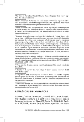 5
  No dizer de Pierre Bourdieu (1989) uma “luta pelo poder de di-visão” legí-
tima das categorias sociais.
6
  Sobre a inserção de Helena nas lutas sociais em Crateús, veja-se a entre-
vista publicada na Revista Mensageiro nº 123 Julho-Agosto de 2000 http://
freeweb.supereva.com/mensageiro.freeweb/index.htm?p
7
 Vídeo realizado pelo antropólogo Ivo Souza. Agradeço à Irmã Margarete
e Eliane Tabajara, da Poranga a cessão da cópia do vídeo vertida em DVD.
A transcrição deste relato encontra-se apresentada neste volume, na seção
Falas do Movimento.
8
  Segundo Helena Potyguara, no início dos trabalhos da Pastoral Raízes Indí-
genas ela e Irmã Margarete confeccionaram um mapa imaginário da cidade
de Crateús e da região, onde constavam referências aos lugares marcantes
da presença indígena: Morro dos Urubus, Maratoã, Terra Prometida, Vila Vi-
tória, Tucuns, Monte Nebo. Assim, utilizo o termo imaginário a partir do uso
que as duas principais animadoras da Pastoral Raízes Indígenas utilizaram
e não a partir de algum referencial teórico das teorias do imaginário ou da
idéia de etnias e nações como “comunidades imaginadas” (Anderson, 2008),
embora concorde que este conceito é operacional para as situações analisa-
das, mas ainda não o utilizo aqui.
9
 Embora publicações sobre a história e cultura do município evidenciem a
descendência indígena no Monte Nebo, ao mesmo tempo em que mencio-
nam de modo tangencial os grupos organizados na cidade (CRATEÚS, 2006 e
MARTINS & SALES, 1995).
10
   Ver a respeito de ação pastoral e etniﬁcação de conﬂitos sociais o texto de
Steil, 1998.
11
  O salão de D. Marcília é o mais antigo do bairro e conta com mais de 60
anos de fundação.
12
   Em julho de 2008, o descampado ao lado da Aldeia São José foi ocupado
por um grupo organizado de populares, que conseguiram doações de um
deputado para levantar as primeiras casas e a promessa da prefeitura que
desapropriaria o terreno.
13
   Importante lembrar da contribuição de Roberto Cardoso de Oliveira (1968)
para a superação dessas perspectivas a partir do estudo do próprio processo
de urbanização dos Terena (MS).

REFERÊNCIAS BIBLIOGRÁFICAS

ALVAREZ, Sonia E.; DANIGNO, Evelina e ESCOBAR, Arturo.
Introdução: o cultural e o político nos movimentos sociais
latino-amercianos. In. ALVAREZ, Sonia E.; DANIGNO, Eveli-
na e ESCOBAR, Arturo. (orgs.) Cultura e política nos movi-


              NA MATA DO SABIÁ: CONTRIBUIÇÕES SOBRE A PRESENÇA INDÍGENA NO CEARÁ – 295
 