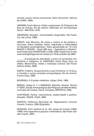 mentos sociais latino-americanos. Belo Horizonte: Editora
da UFMG, 2000.

AMORIM, Paulo Marcos. Índios camponeses. Os Potiguara de
Baía da Traição. Rio de Janeiro. Mestrado em Antropologia
Social – MN-UFRJ, 1970.

ANDERSON, Benedict. Comunidades Imaginadas. São Paulo:
Cia. das Letras, 2008.

ARRUTI, José Maurício. De como a cultura se faz política e
vice-versa: Sobre religiões, festas, negritudes e indianidades
no Nordeste contemporâneo. Texto apresentado ao “IV Ciclo
NAÇÃO E REGIÃO – Brasil 500 anos – Experiência e Destino”
promovido pela FUNART/UERJ e UENF, 2002. Disponível no site:
www.antropologia.com.br acesso em 10 de outubro de 2003

______. A produção da alteridade: o toré e as conversões mis-
sionárias e indígenas. In: MONTERO, Paulo (Org.) Deus na
Aldeia. Missionários, índios e mediação cultural. São Paulo:
Editora Globo, 2006.

BARTH, Frederik. Grupos étnicos e suas fronteiras. In: O Guru,
o iniciador e outras variações antropológicas. Rio de Janeiro:
Contra Capa, 2000.

BOURDIEU, P. O poder simbólico. Lisboa: Difel, 1989.

BRISSAC, Sérgio G. T. e MARQUES, Marcélia. Parecer Técnico
nº 02/05. Estudo Antropológico dos Potiguara de Monte Nebo,
município de Crateús, Ceará. Fortaleza, MPF/PR-CE, 2005.

CHATTERJEE, Partha. Colonialismo, modernidade e política.
Salvador: EDUFB. CEAO, 2004.

CRATEÚS, Prefeitura Municipal de. Mapeamento Cultural:
Crateús. Crateús, 2006 (Digitado).

FRAGOSO, Dom Antônio B. et. Alli. Igreja de Crateús (1964-
1998). Uma experiência popular e libertadora. São Paulo: Edi-
ções Loyola, 2005.



296 – ESTÊVÃO MARTINS PALITOT
 