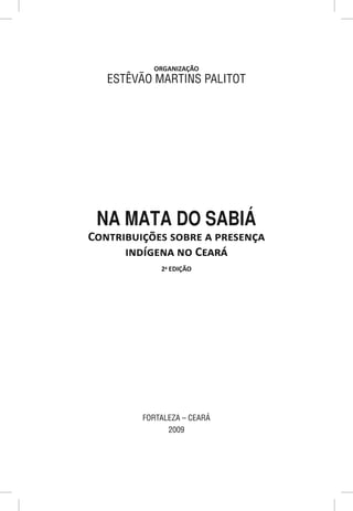 ORGANIZAÇÃO
   ESTÊVÃO MARTINS PALITOT




 NA MATA DO SABIÁ
CONTRIBUIÇÕES SOBRE A PRESENÇA
      INDÍGENA NO CEARÁ
             2a EDIÇÃO




         FORTALEZA – CEARÁ
               2009
 