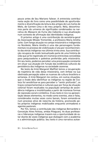 pouco antes de Seu Mariano falecer. A entrevista contribui
nesta seção do livro como uma possibilidade de aprofunda-
mento e diversiﬁcação da leitura dos artigos de Luís Carlos de
Melo, de Carmen Lima e do meu próprio. Nela, descortina-
mos parte do universo de signiﬁcados condensados na nar-
rativa do Massacre da Furna dos Caboclos e sua atualização
num contexto de aﬁrmação das identidades indígenas.
   O próximo artigo é uma contribuição da secretária-geral
da Associação Missão Tremembé, a professora Maria Amélia
Leite. Com longa atuação no campo missionário e indigenista
no Nordeste, Maria Amélia é uma das personagens funda-
mentais no processo de visibilização e luta por reconhecimen-
to das etnias indígenas nos últimos trinta anos. Sua contribui-
ção recupera de modo textualizado parte de uma história de
vida que já foi registrada em inúmeras entrevistas concedidas
para pesquisadores e palestras proferidas pela missionária.
Em seu texto, podemos perceber uma preocupação constante
em situar sua atuação em função das evidências culturais da
persistência dos indígenas na sociedade cearense.
   No texto da Irmã Margaret Malﬂiet temos a recuperação
da trajetória de vida dessa missionária, com ênfase na sua
obstinada percepção sobre as nuances da cultura brasileira e
sertaneja. A Irmã Margaret me contou, em outras situações,
que o modo dela identiﬁcar os indígenas na região de Cra-
teús foi sensibilizar-se para perceber o “sentir profundo”, os
traços comportamentais e culturais que por força da situação
colonial foram recalcados na população sertaneja de ascen-
dência indígena e invisibilizados a partir de inúmeras formas
de repressão social e simbólica. O seu texto é rico na apresen-
tação desses elementos, no modo como eventos, atos e falas,
considerados muitas vezes como banais, foram somando-se
num processo ativo de reescrita da história, promovido pe-
los próprios indígenas mobilizados enquanto animadores e
agentes pastorais.
   Por ﬁm, temos a contribuição das indígenas Bernardete e
Conceição Alves Feitosa, ambas Pitaguary. As duas professo-
ras e lideranças indígenas trazem-nos a oportunidade de es-
tar diante de vozes indígenas que dialogam com a academia
e a administração pública. Seu texto é uma narrativa autoe-


30 – ESTÊVÃO MARTINS PALITOT
 
