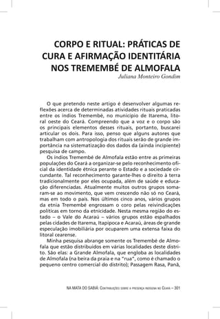 CORPO E RITUAL: PRÁTICAS DE
 CURA E AFIRMAÇÃO IDENTITÁRIA
   NOS TREMEMBÉ DE ALMOFALA
                                            Juliana Monteiro Gondim



    O que pretendo neste artigo é desenvolver algumas re-
ﬂexões acerca de determinadas atividades rituais praticadas
entre os índios Tremembé, no município de Itarema, lito-
ral oeste do Ceará. Compreendo que a voz e o corpo são
os principais elementos desses rituais, portanto, buscarei
articular os dois. Para isso, penso que alguns autores que
trabalham com antropologia dos rituais serão de grande im-
portância na sistematização dos dados da (ainda incipiente)
pesquisa de campo.
    Os índios Tremembé de Almofala estão entre as primeiras
populações do Ceará a organizar-se pelo reconhecimento oﬁ-
cial da identidade étnica perante o Estado e a sociedade cir-
cundante. Tal reconhecimento garante-lhes o direito à terra
tradicionalmente por eles ocupada, além de saúde e educa-
ção diferenciadas. Atualmente muitos outros grupos soma-
ram-se ao movimento, que vem crescendo não só no Ceará,
mas em todo o país. Nos últimos cinco anos, vários grupos
da etnia Tremembé engrossam o coro pelas reivindicações
políticas em torno da etnicidade. Nesta mesma região do es-
tado – o Vale do Acaraú – vários grupos estão espalhados
pelas cidades de Itarema, Itapipoca e Acaraú, áreas de grande
especulação imobiliária por ocuparem uma extensa faixa do
litoral cearense.
    Minha pesquisa abrange somente os Tremembé de Almo-
fala que estão distribuídos em várias localidades deste distri-
to. São elas: a Grande Almofala, que engloba as localidades
de Almofala (na beira da praia e na “rua”, como é chamado o
pequeno centro comercial do distrito); Passagem Rasa, Panã,



            NA MATA DO SABIÁ: CONTRIBUIÇÕES SOBRE A PRESENÇA INDÍGENA NO CEARÁ – 301
 