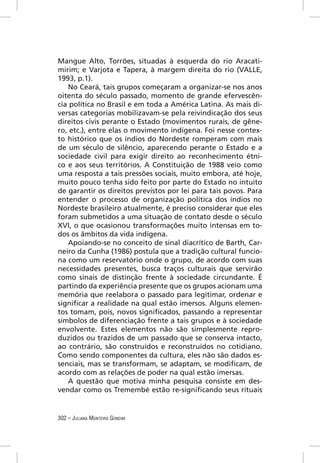 Mangue Alto, Torrões, situadas à esquerda do rio Aracati-
mirim; e Varjota e Tapera, à margem direita do rio (VALLE,
1993, p.1).
   No Ceará, tais grupos começaram a organizar-se nos anos
oitenta do século passado, momento de grande efervescên-
cia política no Brasil e em toda a América Latina. As mais di-
versas categorias mobilizavam-se pela reivindicação dos seus
direitos civis perante o Estado (movimentos rurais, de gêne-
ro, etc.), entre elas o movimento indígena. Foi nesse contex-
to histórico que os índios do Nordeste romperam com mais
de um século de silêncio, aparecendo perante o Estado e a
sociedade civil para exigir direito ao reconhecimento étni-
co e aos seus territórios. A Constituição de 1988 veio como
uma resposta a tais pressões sociais, muito embora, até hoje,
muito pouco tenha sido feito por parte do Estado no intuito
de garantir os direitos previstos por lei para tais povos. Para
entender o processo de organização política dos índios no
Nordeste brasileiro atualmente, é preciso considerar que eles
foram submetidos a uma situação de contato desde o século
XVI, o que ocasionou transformações muito intensas em to-
dos os âmbitos da vida indígena.
   Apoiando-se no conceito de sinal diacrítico de Barth, Car-
neiro da Cunha (1986) postula que a tradição cultural funcio-
na como um reservatório onde o grupo, de acordo com suas
necessidades presentes, busca traços culturais que servirão
como sinais de distinção frente à sociedade circundante. É
partindo da experiência presente que os grupos acionam uma
memória que reelabora o passado para legitimar, ordenar e
signiﬁcar a realidade na qual estão imersos. Alguns elemen-
tos tomam, pois, novos signiﬁcados, passando a representar
símbolos de diferenciação frente a tais grupos e à sociedade
envolvente. Estes elementos não são simplesmente repro-
duzidos ou trazidos de um passado que se conserva intacto,
ao contrário, são construídos e reconstruídos no cotidiano.
Como sendo componentes da cultura, eles não são dados es-
senciais, mas se transformam, se adaptam, se modiﬁcam, de
acordo com as relações de poder na qual estão imersas.
   A questão que motiva minha pesquisa consiste em des-
vendar como os Tremembé estão re-signiﬁcando seus rituais


302 – JULIANA MONTEIRO GONDIM
 