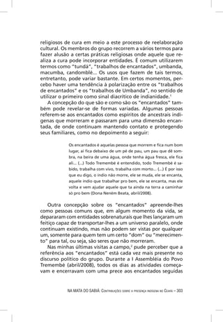 religiosos de cura em meio a este processo de reelaboração
cultural. Os membros do grupo recorrem a vários termos para
fazer alusão a certas práticas religiosas onde aquele que re-
aliza a cura pode incorporar entidades. É comum utilizarem
termos como “tundá”, “trabalhos de encantados”, umbanda,
macumba, candomblé... Os usos que fazem de tais termos,
entretanto, pode variar bastante. Em certos momentos, per-
cebo haver uma tendência à polarização entre os “trabalhos
de encantados” e os “trabalhos de Umbanda”, no sentido de
utilizar o primeiro como sinal diacrítico de indianidade.1
    A concepção do que são e como são os “encantados” tam-
bém pode revelar-se de formas variadas. Algumas pessoas
referem-se aos encantados como espíritos de ancestrais indí-
genas que morreram e passaram para uma dimensão encan-
tada, de onde continuam mantendo contato e protegendo
seus familiares, como no depoimento a seguir:

            Os encantados é aquelas pessoa que morrem e ﬁca num bom
            lugar, aí ﬁca debaixo de um pé de pau, um pau que dê som-
            bra, na beira de uma água, onde tenha água fresca, ele ﬁca
            ali... (...) Todo Tremembé é entendido, todo Tremembé é sa-
            bido, trabalha com vivo, trabalha com morto... (...) É por isso
            que eu digo, o índio não morre, ele se muda, ele se encanta,
            aquele índio que trabalhar pro bem, ele se encanta, mas ele
            volta e vem ajudar aquele que ta ainda na terra a caminhar
            só pro bem (Dona Neném Beata, abril/2008).


    Outra concepção sobre os “encantados” apreende-lhes
como pessoas comuns que, em algum momento da vida, se
depararam com entidades sobrenaturais que lhes lançaram um
feitiço capaz de transportar-lhes a um universo paralelo, onde
continuam existindo, mas não podem ser vistas por qualquer
um, somente para quem tem um certo “dom” ou “merecimen-
to” para tal, ou seja, são seres que não morreram.
    Nas minhas últimas visitas a campo,2 pude perceber que a
referência aos “encantados” está cada vez mais presente no
discurso político do grupo. Durante a I Assembléia do Povo
Tremembé (abril/2008), todos os dias as atividades começa-
vam e encerravam com uma prece aos encantados seguidas


           NA MATA DO SABIÁ: CONTRIBUIÇÕES SOBRE A PRESENÇA INDÍGENA NO CEARÁ – 303
 