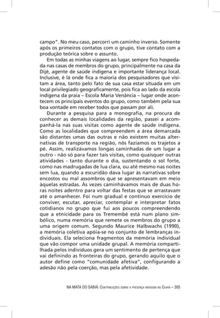 campo”. No meu caso, percorri um caminho inverso. Somente
após os primeiros contatos com o grupo, tive contato com a
produção teórica sobre o assunto.
   Em todas as minhas viagens ao lugar, sempre ﬁco hospeda-
da nas casas de membros do grupo, principalmente na casa da
Dijé, agente de saúde indígena e importante liderança local.
Inclusive, é lá onde ﬁca a maioria dos pesquisadores que visi-
tam a área, tanto pelo fato de sua casa estar situada em um
local privilegiado geograﬁcamente, pois ﬁca ao lado da escola
indígena da praia – Escola Maria Venância – lugar onde acon-
tecem os principais eventos do grupo, como também pela sua
boa vontade em receber todos que passam por ali.
   Durante a pesquisa para a monograﬁa, na procura de
conhecer as demais localidades da região, passei a acom-
panhá-la nas suas visitas como agente de saúde indígena.
Como as localidades que compreendem a área demarcada
são distantes umas das outras e não existem muitas alter-
nativas de transporte na região, nós fazíamos os trajetos a
pé. Assim, realizávamos longas caminhadas de um lugar a
outro - não só para fazer tais visitas, como quaisquer outras
atividades - tanto durante o dia, sustentando o sol forte,
como nas madrugadas de lua clara, ou até mesmo nas noites
sem lua, quando a escuridão dava lugar às narrativas sobre
encostos ou mal assombros que se apresentavam em meio
àquelas estradas. Às vezes caminhávamos mais de duas ho-
ras noites adentro para voltar das festas que se arrastavam
até o amanhecer. Foi num gradual e contínuo exercício de
conviver, escutar, apreciar, contemplar e interpretar fatos
cotidianos no grupo que fui aos poucos compreendendo
que a etnicidade para os Tremembé está num plano sim-
bólico, numa memória que remete os membros do grupo a
uma origem comum. Segundo Maurice Halbwachs (1990),
a memória coletiva apóia-se no conjunto de lembranças in-
dividuais. Ela seleciona fragmentos da memória individual
que vão compor uma unidade grupal. A memória comparti-
lhada pelos indivíduos gera um sentimento de pertença que
vai deﬁnindo as fronteiras do grupo, gerando aquilo que o
autor deﬁne como “comunidade afetiva”, conﬁgurando a
adesão não pela coerção, mas pela afetividade.


           NA MATA DO SABIÁ: CONTRIBUIÇÕES SOBRE A PRESENÇA INDÍGENA NO CEARÁ – 305
 