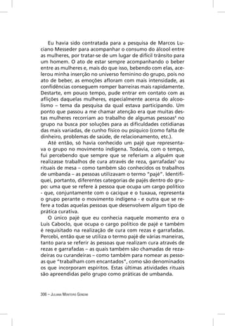 Eu havia sido contratada para a pesquisa de Marcos Lu-
ciano Messeder para acompanhar o consumo do álcool entre
as mulheres, por tratar-se de um lugar de difícil trânsito para
um homem. O ato de estar sempre acompanhando o beber
entre as mulheres e, mais do que isso, bebendo com elas, ace-
lerou minha inserção no universo feminino do grupo, pois no
ato de beber, as emoções aﬂoram com mais intensidade, as
conﬁdências conseguem romper barreiras mais rapidamente.
Destarte, em pouco tempo, pude entrar em contato com as
aﬂições daquelas mulheres, especialmente acerca do alcoo-
lismo – tema da pesquisa da qual estava participando. Um
ponto que passou a me chamar atenção era que muitas des-
tas mulheres recorriam ao trabalho de algumas pessoas4 no
grupo na busca por soluções para as diﬁculdades cotidianas
das mais variadas, de cunho físico ou psíquico (como falta de
dinheiro, problemas de saúde, de relacionamento, etc.).
    Até então, só havia conhecido um pajé que representa-
va o grupo no movimento indígena. Todavia, com o tempo,
fui percebendo que sempre que se referiam a alguém que
realizasse trabalhos de cura através de reza, garrafadas5 ou
rituais de mesa – como também são conhecidos os trabalhos
de umbanda – as pessoas utilizavam o termo “pajé”. Identiﬁ-
quei, portanto, diferentes categorias de pajés dentro do gru-
po: uma que se refere à pessoa que ocupa um cargo político
- que, conjuntamente com o cacique e o tuxaua, representa
o grupo perante o movimento indígena - e outra que se re-
fere a todas aquelas pessoas que desenvolvem algum tipo de
prática curativa.
    O único pajé que eu conhecia naquele momento era o
Luís Caboclo, que ocupa o cargo político de pajé e também
é requisitado na realização de cura com rezas e garrafadas.
Percebi, então que se utiliza o termo pajé de várias maneiras,
tanto para se referir às pessoas que realizam cura através de
rezas e garrafadas – as quais também são chamadas de reza-
deiras ou curandeiras – como também para nomear as pesso-
as que “trabalham com encantados”, como são denominados
os que incorporam espíritos. Estas últimas atividades rituais
são apreendidas pelo grupo como práticas de umbanda.


306 – JULIANA MONTEIRO GONDIM
 