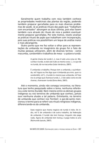 Geralmente quem trabalha com reza também conhece
as propriedades medicinais das plantas da região, podendo
também preparar garrafadas para os mais diversos proble-
mas de saúde. Já as práticas rituais das pajés que “trabalham
com encantados” abrangem as duas últimas, pois elas fazem
também cura através de rituais de reza e podem eventual-
mente preparar garrafadas. Por este motivo, resolvi analisar
as práticas rituais de pajés que trabalham com incorporação,
pois suas práticas nos possibilitam um leque de análise maior
e mais abrangente.
   Outro ponto que me fez voltar o olhar para as represen-
tações da umbanda no imaginário do grupo foi o fato de
muitas pessoas utilizarem, além de diversos termos - como
macumba, candomblé e trabalhos de mesa – a palavra tundá.

            A gente chama de tundá (...), mas é tudo uma coisa só. Ma-
            cumba e tundá, os dois são tudo as mesma coisa. (...) o que dá
            no tundá, dá na macumba (João Venância, 2007).


            É umbanda o trabalho. Porque tem a umbanda, a quimban-
            da, né? Agora eu lhe digo que é Umbanda pra mim, que é o
            candomblé, né? (...) tundá é o mesmo que umbanda, né? Isso
            era os antigo que chamava tundá, (...) não sabia como era de
            chamar, chamavam tundá (Dona Bela, 2007).


    Até o momento, ainda não consegui encontrar, na litera-
tura que tenho pesquisado sobre o tema, nenhuma referên-
cia a este termo (tundá). Nem mesmo entre os demais grupos
indígenas ou nos terreiros de umbanda que conheci, jamais
ouvi nenhuma alusão a tal palavra. Entretanto, no terreiro
de umbanda que conheci nos Torrões6, o pai-de-santo men-
cionou o termo para se referir aos rituais religiosos indígenas,
diferenciando-os da umbanda.

            Esses negócio que chama negócio de tundá é índio. Os ín-
            dio, né? E de umbanda é de outro trabalho, da federação
            de umbanda. E tundá não tem licença, ninguém não paga
            nada. Agora de umbanda tem licença, é pago todos os ano
            (Raimundo Ipoute, 2007).



            NA MATA DO SABIÁ: CONTRIBUIÇÕES SOBRE A PRESENÇA INDÍGENA NO CEARÁ – 307
 
