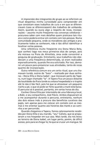 A imprecisão dos integrantes do grupo ao se referirem ao
ritual despertou minha curiosidade para compreender em
que consistiam esses trabalhos de cura e em que se diferen-
ciavam (caso se diferenciassem) dos trabalhos de umbanda.
Assim, quando eu ouvia algo a respeito de rezas, incorpo-
rações – assunto muito freqüente nas conversas cotidianas –
procurava saber com mais detalhes quem praticava tais ritu-
ais e como poderia entrar em contato com tais pessoas. Numa
comunidade pequena, onde os moradores são antigos e pra-
ticamente todos se conhecem, não é tão difícil identiﬁcar e
localizar certas pessoas.
    Uma referência muito freqüente era Dona Maria Bela,
que conheci logo nos meus primeiros dias de campo, pois
ela morava na Praia de Almofala, área onde concentrei a
pesquisa de graduação. Entretanto, seus trabalhos não obe-
deciam a uma freqüência determinada, só eram realizados
esporadicamente, quando lhe era solicitado. Por isso, demo-
rei um pouco para presenciar suas atividades, tanto de rezas
quanto de incorporação.
    Outra referência comum era um certo ritual, que uns cha-
mavam tundá, outros de “baia” – realizado por duas senho-
ras – Dona Elita e Dona Isabel - que moravam perto da Tape-
ra, num lugar chamado “Ia”. A Tapera ﬁca um pouco distante
da localidade da Praia (onde eu estava hospedada) e o trajeto
até lá não é tão fácil, pois há que se atravessar um pequeno
riacho a pé, o que só pode ser feito quando a maré está baixa.
O percurso só é possível, portanto, em certas horas do dia.
    Conheci Dona Elita por intermédio de uma liderança local,
a Babi, e seu companheiro, José Flávio. Ambos dispuseram-se
a me acompanhar durante o percurso, entretanto, nenhum
dos dois estava indo à procura dos benefícios curativos das
pajés, iam apenas para me colocar em contato com as mes-
mas e me orientar quanto aos horários das marés e ao cami-
nha a ser percorrido.
    Quando chegamos à Tapera, fomos calorosamente recebi-
dos por Dona Elita e seu marido, “seu” Calixto, que se propu-
seram a nos hospedar em sua casa. Mais tarde, ela nos levou
ao terreiro de Dona Isabel, um lugar perto, porém, de difícil
acesso, pois para se chegar lá, há que se cruzar um mangue. Só


308 – JULIANA MONTEIRO GONDIM
 
