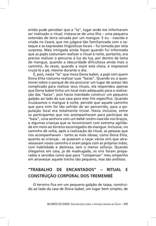 então pude perceber que a “Ia”, lugar onde me informaram
ser realizado o ritual, tratava-se de uma ilha – uma pequena
extensão de terra cercada por um mangue. E eu - nascida e
criada no Ceará, que me julgava tão familiarizada com o so-
taque e as expressões lingüísticas locais – fui tomada por esta
surpresa. Mais intrigada ainda ﬁquei quando fui informada
que as pajés costumam realizar o ritual à noite, portanto, era
preciso realizar o percurso à luz da lua, por dentro da lama
do mangue, quando a obscuridade diﬁcultava ainda mais o
caminho. Às vezes, quando a maré está cheia, é impossível
cruzá-lo a pé, mesmo durante o dia.
    É, pois, nesta “Ia” que mora Dona Isabel, a pajé com quem
Dona Elita costuma realizar suas “baias”. Quando eu a ques-
tionei sobre o porquê de ela procurar um lugar de acesso tão
complicado para realizar seus rituais, ela respondeu apenas
que Dona Isabel tinha um local mais adequado para a realiza-
ção das “baias”, pois havia mandado construir um pequeno
galpão ao lado da sua casa para este ﬁm especíﬁco. Quando
cruzávamos o mangue à noite, percebi que aquele caminho
que para mim foi tão sofrido de ser percorrido, para a po-
pulação local era totalmente trivial. Havia inclusive, entre
os participantes que nos acompanharam para participar da
“baia”, uma senhora com um bebê recém-nascido nos braços,
e algumas crianças que se locomoviam com extrema agilida-
de em meio ao terreno escorregadio do mangue. Inclusive, no
caminho de volta, após a realização do ritual, as pessoas que
nos acompanhavam - tanto as mais idosas, como Dona Elita,
quanto as crianças - se puseram a caçar vários siris que atra-
vessavam nosso caminho e eram pegos com as próprias mãos,
com habilidade e destreza, sem o menor esforço. Quando
chegamos em casa, já de madrugada, os siris foram prepa-
rados e servidos como que para “compensar” meu empenho
em atravessar aquele trecho tão pequeno, mas tão ardiloso.


“TRABALHO DE ENCANTADOS” – RITUAL                                                E
CONSTRUÇÃO CORPORAL DOS TREMEMBÉ

   O terreiro ﬁca em um pequeno galpão de taipa, construí-
do ao lado da casa de Dona Isabel, um lugar bem simples, de



            NA MATA DO SABIÁ: CONTRIBUIÇÕES SOBRE A PRESENÇA INDÍGENA NO CEARÁ – 309
 