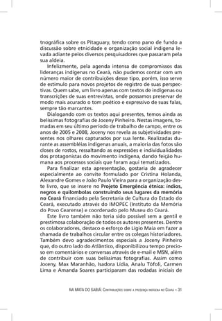 tnográﬁca sobre os Pitaguary, tendo como pano de fundo a
discussão sobre etnicidade e organização social indígena le-
vada adiante pelos diversos pesquisadores que passaram pela
sua aldeia.
   Infelizmente, pela agenda intensa de compromissos das
lideranças indígenas no Ceará, não pudemos contar com um
número maior de contribuições desse tipo, porém, isso serve
de estímulo para novos projetos de registro de suas perspec-
tivas. Quem sabe, um livro apenas com textos de indígenas ou
transcrições de suas entrevistas, onde possamos preservar de
modo mais acurado o tom poético e expressivo de suas falas,
sempre tão marcantes.
   Dialogando com os textos aqui presentes, temos ainda as
belíssimas fotograﬁas de Joceny Pinheiro. Nestas imagens, to-
madas em seu último período de trabalho de campo, entre os
anos de 2005 e 2008, Joceny nos revela as subjetividades pre-
sentes nos olhares capturados por sua lente. Realizadas du-
rante as assembléias indígenas anuais, a maioria das fotos são
closes de rostos, ressaltando as expressões e individualidades
dos protagonistas do movimento indígena, dando feição hu-
mana aos processos sociais que foram aqui tematizados.
   Para ﬁnalizar esta apresentação, gostaria de agradecer
especialmente ao convite formulado por Cristina Holanda,
Alexandre Gomes e João Paulo Vieira para a organização des-
te livro, que se insere no Projeto Emergência étnica: índios,
negros e quilombolas construindo seus lugares da memória
no Ceará ﬁnanciado pela Secretaria de Cultura do Estado do
Ceará, executado através do IMOPEC (Instituto da Memória
do Povo Cearense) e coordenado pelo Museu do Ceará.
   Este livro também não teria sido possível sem a gentil e
prestimosa colaboração de todos os autores presentes. Dentre
os colaboradores, destaco o esforço de Lígio Maia em fazer a
chamada de trabalhos circular entre os colegas historiadores.
Também devo agradecimentos especiais a Joceny Pinheiro
que, do outro lado do Atlântico, disponibilizou tempo precio-
so em comentários e conversas através de e-mail e MSN, além
de contribuir com suas belíssimas fotograﬁas. Assim como
Joceny, Max Maranhão, Isadora Lídia, Analu Tófoli, Carmen
Lima e Amanda Soares participaram das rodadas iniciais de


            NA MATA DO SABIÁ: CONTRIBUIÇÕES SOBRE A PRESENÇA INDÍGENA NO CEARÁ – 31
 