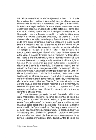 aproximadamente trinta metros quadrados, com o pé direito
bem baixo. Sem muitas imagens, há apenas alguns poucos
banquinhos de madeira nas laterais, uma janela bem estrei-
ta e um atabaque ao lado de uma pequena mesa onde se
encontram algumas imagens de santos católicos - como São
Cosme e Damião, Santa Bárbara - imagens de entidades da
Umbanda – como a Rainha Iemanjá – e havia também uma
imagem do Padre Cícero. Na umbanda, São Cosme e Damião
são considerados caboclos-criança e Santa Bárbara é sincreti-
zada com Iansã. Entretanto, quando perguntei a Dona Isabel
sobre as imagens, ela fez referência às mesmas como sendo
de santos católicos. Na verdade, ela não faz muita seleção
em relação às imagens que põe no altar. Todas as ﬁguras de
santo que ela consegue adquirir vão parar no seu pequeno
altar. Aqui é preciso lembrar que o comércio na localidade
da Tapera é muito rudimentar, só há algumas mercearias que
vendem basicamente artigos relacionados à alimentação e
higiene. Para se comprar qualquer outra coisa, é necessário
deslocar-se à sede do município. Entretanto, mesmo no co-
mércio de Itarema, as imagens vendidas no comércio são de
santos católicos. A aquisição de artigos especíﬁcos de umban-
da só é possível no comércio de Fortaleza, não estando tão
facilmente ao alcance das pajés, que inclusive falaram sobre
o desejo de montar um terreiro mais adornado, com imagens
de caboclos que costumam “baixar” nos seus rituais, como
alguns exus. Já que não podem recorrer a tais elementos, os
recursos das pajés durante o ritual são o corpo e a voz. É so-
mente através desses dois elementos que elas são capazes de
garantir a eﬁcácia ritual.
   O ritual começou por volta das oito horas da noite e se-
guiu madrugada adentro. Há uma cadeirinha ao lado da
mesa, onde ﬁca sentada uma pessoa, a quem se referem
como “ponta-de-mesa” ou “cambone”, para auxiliar as pes-
soas que estão recebendo os espíritos - no caso, o cambone
era o marido de Dona Isabel, seu Domingos. Além de auxiliar
as pajés quando estavam incorporadas, ele também tocava o
atabaque quando as mesmas “puxavam” os pontos dos cabo-
clos que desciam. Nesse dia, havia apenas duas pessoas rece-
bendo espíritos, Dona Elita e Dona Isabel. Antes do início do


310 – JULIANA MONTEIRO GONDIM
 