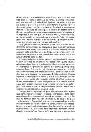 ritual, elas trocaram de roupa e vestiram, cada qual, um ves-
tido branco, rodado, com saia de renda, e assim permanece-
ram vestidas até o ﬁm do ritual. Após se trocarem, entraram
no galpão, puseram perfume, acenderam algumas velas e
ﬁzeram algumas orações em silêncio, depois ﬁcaram concen-
trando-se, as duas de frente para o altar e de costas para os
demais participantes, quando então começaram a incorporar
os espíritos. Cada vez que um espírito descia, antes de tudo,
pedia permissão ao ponta-de-mesa dizendo: “dai-me passa-
gem” ou “dai-me licença” e ele respondia “passagem dada”,
só então, ele começava a realizar os trabalhos.
    As pajés permaneciam, durante quase todo o ritual, de pé,
de frente para a mesa e de costas para os demais, salvo alguns
momentos nos quais dançavam (ou baiavam, como dizem) e
giravam pela sala. Os outros participantes permaneciam sen-
tados nos banquinhos nas laterais ou baiando no fundo da
sala, de frente para o altar.
    É impossível para qualquer pessoa que já tenha tido conta-
to com terreiros de umbanda, não relacionar aquele ritual à
religião umbandista, pois a dinâmica é basicamente a mesma:
os incorporados “puxam” os pontos e os demais participantes
acompanham. Entretanto, há diferenças marcantes, pois ali
baixavam diversas entidades diferentes, desde orixás, cabo-
clos, exus, até parentes ou amigos de freqüentadores. Alguns
espíritos baixam pedindo bebida, entretanto, no caso daque-
le terreiro, as pajés não ingerem bebida alcoólica durante o
ritual, nem mesmo estando incorporadas - elas bebem apenas
água com açúcar e fumam cigarro feito com fumo de rolo -
pois dizem recear que os freqüentadores percam a conﬁança
nos seus trabalhos por conta da bebida.
    Vez por outra, algum participante ia conversar com a pajé
que permanecia “entoada”7 (ou seja, incorporada) para pedir
conselhos referentes aos mais variados assuntos como proble-
mas na família, com relacionamentos ou de saúde, ou para
“se limparem”. Este trabalho é um ponto central para o de-
senvolvimento da reﬂexão sobre o corpo. Sua função é resta-
belecer a integridade dos corpos, devolvendo-lhes a saúde fí-
sica ou mental ou afastando deles espíritos – também chama-
dos de “encostos” ou “sombras” - que estejam a assolar-lhes


           NA MATA DO SABIÁ: CONTRIBUIÇÕES SOBRE A PRESENÇA INDÍGENA NO CEARÁ – 311
 