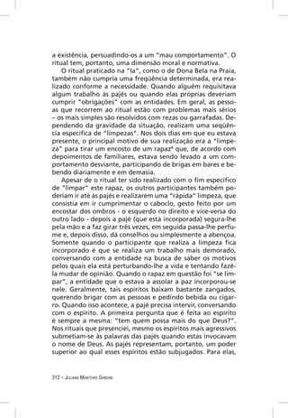 a existência, persuadindo-os a um “mau comportamento”. O
ritual tem, portanto, uma dimensão moral e normativa.
    O ritual praticado na “Ia”, como o de Dona Bela na Praia,
também não cumpria uma freqüência determinada, era rea-
lizado conforme a necessidade. Quando alguém requisitava
algum trabalho às pajés ou quando elas próprias deveriam
cumprir “obrigações” com as entidades. Em geral, as pesso-
as que recorrem ao ritual estão com problemas mais sérios
– os mais simples são resolvidos com rezas ou garrafadas. De-
pendendo da gravidade da situação, realizam uma seqüên-
cia especíﬁca de “limpezas”. Nos dois dias em que eu estava
presente, o principal motivo de sua realização era a “limpe-
za” para tirar um encosto de um rapaz8 que, de acordo com
depoimentos de familiares, estava sendo levado a um com-
portamento desviante, participando de brigas em bares e be-
bendo diariamente e em demasia.
    Apesar de o ritual ter sido realizado com o ﬁm especíﬁco
de “limpar” este rapaz, os outros participantes também po-
deriam ir até às pajés e realizarem uma “rápida” limpeza, que
consistia em ir cumprimentar o caboclo, gesto feito por um
encostar dos ombros - o esquerdo no direito e vice-versa do
outro lado - depois a pajé (que está incorporada) segura-lhe
pela mão e a faz girar três vezes, em seguida passa-lhe perfu-
me e, depois disso, dá conselhos ou simplesmente a abençoa.
Somente quando o participante que realiza a limpeza ﬁca
incorporado é que se realiza um trabalho mais demorado,
conversando com a entidade na busca de saber os motivos
pelos quais ela está perturbando-lhe a vida e tentando fazê-
la mudar de opinião. Quando o rapaz em questão foi “se lim-
par”, a entidade que o estava a assolar a paz incorporou-se
nele. Geralmente, tais espíritos baixam bastante zangados,
querendo brigar com as pessoas e pedindo bebida ou cigar-
ro. Quando isso acontece, a pajé precisa intervir, conversando
com o espírito. A primeira pergunta que é feita ao espírito
é sempre a mesma: “tem quem possa mais do que Deus?”.
Nos rituais que presenciei, mesmo os espíritos mais agressivos
submetiam-se às palavras das pajés quando estas invocavam
o nome de Deus. As pajés representam, portanto, um poder
superior ao qual esses espíritos estão subjugados. Para elas,


312 – JULIANA MONTEIRO GONDIM
 
