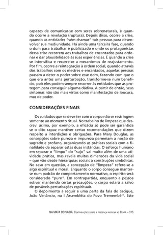 capazes de comunicar-se com seres sobrenaturais, é quan-
do ocorre a revelação (ruptura). Depois disso, ocorre a crise,
quando as entidades “vêm chamar” tais pessoas para desen-
volver sua mediunidade. Há ainda uma terceira fase, quando
o dom para trabalhar é publicizado e onde os protagonistas
dessa crise recorrem aos trabalhos de encantados para orde-
nar e dar plausibilidade às suas experiências. É quando a crise
se intensiﬁca e recorre-se a mecanismos de reajustamento.
Por ﬁm, ocorre a reintegração à ordem social, quando através
dos trabalhos com os mestres e encantados, aquelas pessoas
passam a deter o poder sobre esse dom, fazendo com que o
que era antes uma perturbação, transforme-se num benefí-
cio, pois eles podem sempre recorrer às entidades que as pro-
tegem para conseguir alguma dádiva. A partir de então, seus
sintomas não são mais vistos como manifestação de loucura,
mas de poder.


CONSIDERAÇÕES FINAIS

   Os cuidados que se deve ter com o corpo não se restringem
somente ao momento ritual. No trabalho de limpeza que des-
crevi acima, por exemplo, a eﬁcácia só pode ser garantida
se o dito rapaz mantiver certas recomendações que dizem
respeito a interdições e obrigações. Para Mary Douglas, as
concepções sobre pureza e impureza permeiam a noção de
sagrado e profano, organizando as práticas sociais com a ﬁ-
nalidade de separar estas duas instâncias. O esforço humano
em separar o “limpo” do “sujo” vai muito além de uma ati-
vidade prática, mas revela muitas dimensões da vida social
– que vão desde hierarquias sociais a construções simbólicas.
No caso em questão, a concepção de “limpeza” refere-se a
algo espiritual e moral. Enquanto o corpo consegue manter-
se num padrão de comportamento normativo, o espírito será
considerado “puro”. Em contrapartida, enquanto a pessoa
estiver mantendo certas precauções, o corpo estará a salvo
de possíveis perturbações espirituais.
   O depoimento a seguir é uma parte da fala do cacique,
João Venâncio, na I Assembléia do Povo Tremembé11. Este



            NA MATA DO SABIÁ: CONTRIBUIÇÕES SOBRE A PRESENÇA INDÍGENA NO CEARÁ – 315
 