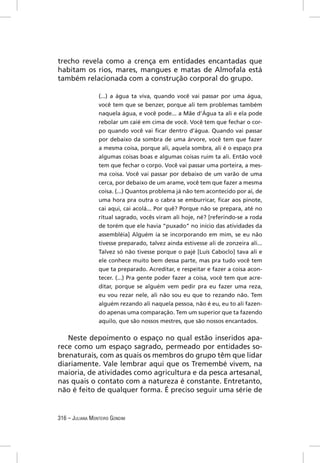 trecho revela como a crença em entidades encantadas que
habitam os rios, mares, mangues e matas de Almofala está
também relacionada com a construção corporal do grupo.

                 (...) a água ta viva, quando você vai passar por uma água,
                 você tem que se benzer, porque ali tem problemas também
                 naquela água, e você pode... a Mãe d’Água ta ali e ela pode
                 rebolar um caié em cima de você. Você tem que fechar o cor-
                 po quando você vai ﬁcar dentro d’água. Quando vai passar
                 por debaixo da sombra de uma árvore, você tem que fazer
                 a mesma coisa, porque ali, aquela sombra, ali é o espaço pra
                 algumas coisas boas e algumas coisas ruim ta ali. Então você
                 tem que fechar o corpo. Você vai passar uma porteira, a mes-
                 ma coisa. Você vai passar por debaixo de um varão de uma
                 cerca, por debaixo de um arame, você tem que fazer a mesma
                 coisa. (...) Quantos problema já não tem acontecido por aí, de
                 uma hora pra outra o cabra se emburricar, ﬁcar aos pinote,
                 cai aqui, cai acolá... Por quê? Porque não se prepara, até no
                 ritual sagrado, vocês viram ali hoje, né? [referindo-se a roda
                 de torém que ele havia “puxado” no início das atividades da
                 assembléia] Alguém ia se incorporando em mim, se eu não
                 tivesse preparado, talvez ainda estivesse ali de zonzeira ali...
                 Talvez só não tivesse porque o pajé [Luís Caboclo] tava ali e
                 ele conhece muito bem dessa parte, mas pra tudo você tem
                 que ta preparado. Acreditar, e respeitar e fazer a coisa acon-
                 tecer. (...) Pra gente poder fazer a coisa, você tem que acre-
                 ditar, porque se alguém vem pedir pra eu fazer uma reza,
                 eu vou rezar nele, ali não sou eu que to rezando não. Tem
                 alguém rezando ali naquela pessoa, não é eu, eu to ali fazen-
                 do apenas uma comparação. Tem um superior que ta fazendo
                 aquilo, que são nossos mestres, que são nossos encantados.


   Neste depoimento o espaço no qual estão inseridos apa-
rece como um espaço sagrado, permeado por entidades so-
brenaturais, com as quais os membros do grupo têm que lidar
diariamente. Vale lembrar aqui que os Tremembé vivem, na
maioria, de atividades como agricultura e da pesca artesanal,
nas quais o contato com a natureza é constante. Entretanto,
não é feito de qualquer forma. É preciso seguir uma série de


316 – JULIANA MONTEIRO GONDIM
 