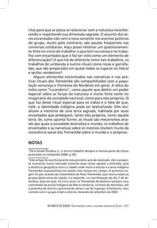ritos para que se possa se relacionar com a natureza reconhe-
cendo e respeitando sua dimensão sagrada. O assunto dos se-
res encantados não vem à tona somente nos eventos políticos
do grupo, muito pelo contrário, são pautas freqüentes nas
conversas cotidianas. Aqui posso retomar um questionamen-
to feito no início do trabalho: o que tem na crença e no traba-
lho com encantados que o faz ser visto como um elemento de
diferenciação? O que há de diferente entre tais trabalhos, os
trabalhos de umbanda e outros rituais como rezas e garrafa-
das, que são preparadas em quase todos os lugares no litoral
e sertão nordestino?
    Alguns elementos encontrados nas narrativas e nas prá-
ticas rituais dos Tremembé são compartilhados com a popu-
lação sertaneja e litorânea do Nordeste em geral. A idéia do
índio como “curandeiro”, como aquele que detém um poder
especial sobre as forças da natureza é muito forte tanto no
imaginário da sociedade nacional, como para eles próprios. O
que faz desse ritual especial para os índios é o fato de que,
nele, a identidade indígena pode ser teatralizada. Eles atu-
alizam a memória de uma terra sagrada, habitada por seres
encantados que protegiam, tanto eles próprios, como aquela
terra. Se, como aponta Turner, os rituais são mecanismos atra-
vés dos quais a sociedade dramatiza o mundo, os trabalhos de
encantados e as narrativas sobre os mesmos revelam muito da
consciência social dos Tremembé sobre o mundo e si próprios.


NOTAS
1
  Para Ismael Pordeus Jr., o termo trabalho designa a imensa gama de rituais
praticados na Umbanda (2000, p.39).
2
  Este artigo foi escrito durante meu primeiro ano de mestrado. Até o presen-
te momento, havia realizado somente duas visitas rápidas a Almofala, pois
a distância geográﬁca entre a cidade onde moro e estudo e a área indígena
Tremembé impossibilitou-me passar mais tempo em campo. A primeira via-
gem foi por ocasião da I Assembléia do Povo Tremembé, que reuniu todos os
grupos desta etnia da região, e a segunda, na manifestação do dia 7 de se-
tembro, data em que, há cinco anos, os Tremembé de Itarema realizam uma
caminhada da escola Indígena da Maria Venância, na Praia de Almofala, até
a pracinha do distrito, percorrendo várias ruas do lugarejo. Entretanto, meu
contato com o grupo é bem anterior, datando de setembro de 2002.



              NA MATA DO SABIÁ: CONTRIBUIÇÕES SOBRE A PRESENÇA INDÍGENA NO CEARÁ – 317
 