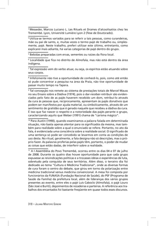 3
 Messeder, Marcos Luciano L. Les Rituels et Drames d’alcoolisatios chez les
Tremembé. Lyon, Université Lumière Lyon 2 (Tese de Doutorado).
4
  Utiliza-se termos variados para se referir a tais pessoas, como curandeiras,
mãe ou pai de santo, e, muitas vezes o termo pajé de trabalho ou, simples-
mente, pajé. Neste trabalho, preferi utilizar este último, entretanto, como
explicarei mais adiante, há varias categorias de pajé dentro do grupo.
5
    Bebidas preparadas com ervas, sementes ou raízes da ﬂora local.
6
  Localidade que ﬁca no distrito de Almofala, mas não está dentro da área
indígena.
7
 Tal expressão vem do verbo atuar, ou seja, os espíritos estão atuando sobre
seus corpos.
8
 Infelizmente não tive a oportunidade de conhecê-lo, pois, como até então
só pude concentrar a pesquisa na área da Praia, não tive oportunidade de
passar muito tempo na Tapera.
9
  Tal concepção nos remete ao sistema de prestações totais de Marcel Mauss
no seu Ensaio sobre a Dádiva (1974), pois o dar-receber-retribuir são eviden-
ciados pelo fato de as pajés haverem recebido um dom, retribuí-lo através
da cura às pessoas que, reciprocamente, apresentam às pajés donativos que
podem ser manifestos por ajuda material, ou simbolicamente, através de um
sentimento de gratidão que é gerado naquele que recebeu a dádiva da cura.
É isso que faz nascer o respeito e a notoriedade das pajés perante o grupo,
caracterizando aquilo que Weber (1991) chama de “carisma mágico”.
10
   Para Austin (1990), quando examinamos a palavra falada em determinada
situação, não basta apenas atentar para os signiﬁcados da mesma, mas tam-
bém para realidade sobre a qual o enunciado se refere. Portanto, no ato da
fala, é evidenciada uma consciência sobre a realidade social. O signiﬁcado de
uma sentença só pode ser concebido se levarmos em conta as condições de
uso desta. No ritual, geralmente, a fala designa não só descrições, mas o pró-
prio fazer. As palavras proferias pelas pajés têm, portanto, o poder de mudar
as coisas que estão dadas, de interferir sobre a realidade.
11
  A I Assembléia do Povo Tremembé, ocorreu entre os dias 04 e 07 de julho
de 2008. Durante os quatro dias houve oportunidade para que cada grupo
expusesse as reivindicações políticas e a trocasses idéias e experiências de luta,
sobretudo pela conquista de seus territórios. Além disso, o terceiro dia foi
dedicado ao tema “Cultura e Medicina Tradicional”, onde as diversas formas
de cura foram o centro do debate, que girou em torno da polarização entre
medicina tradicional versus medicina convencional. A mesa foi composta por
funcionários da FUNASA (Fundação Nacional de Saúde), do PSF (Programa de
Saúde da Família) da prefeitura local, além de lideranças dos vários grupos
presentes ao evento, entre eles o pajé Luís Caboclo (Almofala), o pajé Louro
(São José e Buriti), depoimentos de rezadeiras e parteiras. A referência aos tra-
balhos dos encantados foi bastante freqüente em quase todos esses discursos.




318 – JULIANA MONTEIRO GONDIM
 