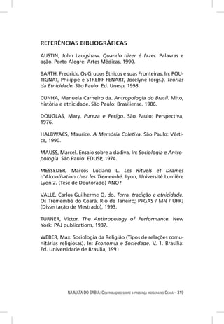 REFERÊNCIAS BIBLIOGRÁFICAS

AUSTIN, John Laugshaw. Quando dizer é fazer. Palavras e
ação. Porto Alegre: Artes Médicas, 1990.

BARTH, Fredrick. Os Grupos Étnicos e suas Fronteiras. In: POU-
TIGNAT, Philippe e STREIFF-FENART, Jocelyne (orgs.). Teorias
da Etnicidade. São Paulo: Ed. Unesp, 1998.

CUNHA, Manuela Carneiro da. Antropologia do Brasil. Mito,
história e etnicidade. São Paulo: Brasiliense, 1986.

DOUGLAS, Mary. Pureza e Perigo. São Paulo: Perspectiva,
1976.

HALBWACS, Maurice. A Memória Coletiva. São Paulo: Vérti-
ce, 1990.

MAUSS, Marcel. Ensaio sobre a dádiva. In: Sociologia e Antro-
pologia. São Paulo: EDUSP, 1974.

MESSEDER, Marcos Luciano L. Les Rituels et Drames
d’Alcoolisation chez les Tremembé. Lyon, Université Lumière
Lyon 2. (Tese de Doutorado) ANO?

VALLE, Carlos Guilherme O. do. Terra, tradição e etnicidade.
Os Tremembé do Ceará. Rio de Janeiro; PPGAS / MN / UFRJ
(Dissertação de Mestrado), 1993.

TURNER, Victor. The Anthropology of Performance. New
York: PAJ publications, 1987.

WEBER, Max. Sociologia da Religião (Tipos de relações comu-
nitárias religiosas). In: Economia e Sociedade. V. 1. Brasília:
Ed. Universidade de Brasília, 1991.




            NA MATA DO SABIÁ: CONTRIBUIÇÕES SOBRE A PRESENÇA INDÍGENA NO CEARÁ – 319
 