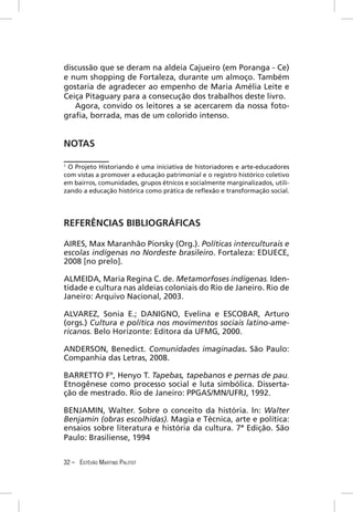 discussão que se deram na aldeia Cajueiro (em Poranga - Ce)
e num shopping de Fortaleza, durante um almoço. Também
gostaria de agradecer ao empenho de Maria Amélia Leite e
Ceiça Pitaguary para a consecução dos trabalhos deste livro.
   Agora, convido os leitores a se acercarem da nossa foto-
graﬁa, borrada, mas de um colorido intenso.


NOTAS

1
 O Projeto Historiando é uma iniciativa de historiadores e arte-educadores
com vistas a promover a educação patrimonial e o registro histórico coletivo
em bairros, comunidades, grupos étnicos e socialmente marginalizados, utili-
zando a educação histórica como prática de reﬂexão e transformação social.




REFERÊNCIAS BIBLIOGRÁFICAS

AIRES, Max Maranhão Piorsky (Org.). Políticas interculturais e
escolas indígenas no Nordeste brasileiro. Fortaleza: EDUECE,
2008 [no prelo].

ALMEIDA, Maria Regina C. de. Metamorfoses indígenas. Iden-
tidade e cultura nas aldeias coloniais do Rio de Janeiro. Rio de
Janeiro: Arquivo Nacional, 2003.

ALVAREZ, Sonia E.; DANIGNO, Evelina e ESCOBAR, Arturo
(orgs.) Cultura e política nos movimentos sociais latino-ame-
ricanos. Belo Horizonte: Editora da UFMG, 2000.

ANDERSON, Benedict. Comunidades imaginadas. São Paulo:
Companhia das Letras, 2008.

BARRETTO Fº, Henyo T. Tapebas, tapebanos e pernas de pau.
Etnogênese como processo social e luta simbólica. Disserta-
ção de mestrado. Rio de Janeiro: PPGAS/MN/UFRJ, 1992.

BENJAMIN, Walter. Sobre o conceito da história. In: Walter
Benjamin (obras escolhidas). Magia e Técnica, arte e política:
ensaios sobre literatura e história da cultura. 7ª Edição. São
Paulo: Brasiliense, 1994


32 – ESTÊVÃO MARTINS PALITOT
 