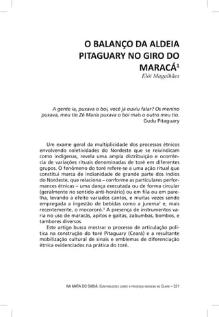 O BALANÇO DA ALDEIA
                  PITAGUARY NO GIRO DO
                              MARACÁ1
                                                           Elói Magalhães




    A gente ia, puxava o boi, você já ouviu falar? Os menino
puxava, meu tio Zé Maria puxava o boi mais o outro meu tio.
                                             Gudu Pitaguary



    Um exame geral da multiplicidade dos processos étnicos
envolvendo coletividades do Nordeste que se reivindicam
como indígenas, revela uma ampla distribuição e ocorrên-
cia de variações rituais denominadas de toré em diferentes
grupos. O fenômeno do toré refere-se a uma ação ritual que
constitui marca de indianidade de grande parte dos índios
do Nordeste, que relaciona – conforme as particulares perfor-
mances étnicas – uma dança executada ou de forma circular
(geralmente no sentido anti-horário) ou em ﬁla ou em pare-
lha, levando a efeito variados cantos, e muitas vezes sendo
empregada a ingestão de bebidas como a jurema2 e, mais
recentemente, o mocororó.3 A presença de instrumentos va-
ria no uso de maracás, apitos e gaitas, zabumbas, bombos, e
tambores diversos.
    Este artigo busca mostrar o processo de articulação polí-
tica na construção do toré Pitaguary (Ceará) e a resultante
mobilização cultural de sinais e emblemas de diferenciação
étnica evidenciados na prática do toré.




           NA MATA DO SABIÁ: CONTRIBUIÇÕES SOBRE A PRESENÇA INDÍGENA NO CEARÁ – 321
 