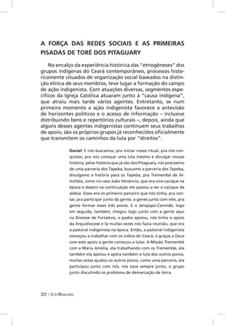 A FORÇA DAS REDES SOCIAIS E AS PRIMEIRAS
PISADAS DE TORÉ DOS PITAGUARY

    No encalço da experiência histórica das “etnogêneses” dos
grupos indígenas do Ceará contemporâneo, processos histo-
ricamente situados de organização social baseados na distin-
ção étnica de seus membros, teve lugar a formação do campo
de ação indigenista. Com atuações diversas, segmentos espe-
cíﬁcos da Igreja Católica atuaram junto à “causa indígena”,
que atraiu mais tarde vários agentes. Entretanto, se num
primeiro momento a ação indigenista favorece a antevisão
de horizontes políticos e o acesso de informação – inclusive
distribuindo bens e repertórios culturais –, depois, ainda que
alguns desses agentes indigenistas continuem seus trabalhos
de apoio, são os próprios grupos já reconhecidos oﬁcialmente
que transmitem os caminhos da luta por “direitos”.

                 Daniel: E nós buscamos, pra iniciar nosso ritual, pra nós con-
                 quistar, pra nós começar uma luta mesmo e divulgar nossas
                 história, pelas história que já são dos Pitaguary, nós precisemo
                 de uma parceria dos Tapeba, buscamo a parceria dos Tapeba,
                 divulgamo a história para os Tapeba, pra Tremembé de Al-
                 mofala, como no caso João Venâncio, que era vice-cacique na
                 época e depois na continuação ele passou a ser o cacique da
                 aldeia. Esses era os primeiro parceiro que nós tinha, pra con-
                 tar, pra participar junto da gente, a gente junto com eles, pra
                 gente formar esses três povos. E o Jenipapo-Canindé, logo
                 em seguida, também, chegou logo junto com a gente aqui
                 na Diocese de Fortaleza, o padre apoiou, nós tinha o apoio
                 da Arquidiocese e lá muitas vezes nós fazia reunião, que era
                 a pastoral indigenista na época. Então, a pastoral indigenista
                 começou a trabalhar com os índios do Ceará, e graças a Deus
                 com este apoio a gente começou a lutar. A Missão Tremembé
                 com a Maria Amélia, ela trabalhando com os Tremembé, ela
                 também ela apoiou e apóia também a luta dos outros povos,
                 muitas vezes ajudou os outros povos, como uma parceira, ela
                 participou junto com nós, nós tava sempre junto, o grupo
                 junto discutindo os problema de demarcação de terra.




322 – ELÓI MAGALHÃES
 