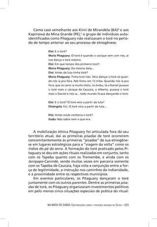 Como caso semelhante aos Kiriri de Mirandela (BA)4 e aos
Kapinawá da Mina Grande (PE),5 o grupo de indivíduos auto-
identiﬁcados como Pitaguary não realizavam o toré no perío-
do de tempo anterior ao seu processo de etnogênese.

            Eloi: E o toré?
            Maria Pitaguary: O toré é quando o cacique vem com nós, aí
            nos dança o toré mesmo.
            Eloi: Em que tempo dos primeiro toré?
            Maria Pitaguary: Da mesma data...
            Eloi: Antes da luta tinha toré?
            Maria Pitaguary: Tinha toré não. Veio dançar o toré só quan-
            do nós ia pra fora. Nós fomo em 12 triba. Quando nós ia pra
            fora, que os carro ia muito cheio, os ônibu, lá o Daniel puxava
            o toré mais o cacique da Caucaia, o Alberto, puxava o toré
            mais o Daniel e nós ia... todo mundo ﬁcava dançando o toré.


            Eloi: E o toré? O toré veio a partir da luta?
            Elisângela: Foi. O toré veio a partir da luta...


            Eloi: Antes vocês conhecia o toré?
            Gudu: Não sabia nem o que era.



   A mobilização étnica Pitaguary foi articulada fora do seu
território atual, daí as primeiras pisadas de toré ocorrerem
concomitantemente às primeiras “pisadas” de sua etnogêne-
se em lugares estratégicos para a “viagem da volta” como os
índios do pé da serra. A formação do toré praticado pelos Pi-
taguary se deu em ações rituais realizadas em conjunto, tanto
com os Tapeba quanto com os Tremembé, e ainda com os
Jenipapo-Canindé, sendo muitas vezes em parceria somente
com os Tapeba de Caucaia, haja vista a conjunção entre a for-
ça de legitimidade, a instrução nos caminhos da indianidade,
e a proximidade entre os respectivos municípios.
   Em eventos particulares, os Pitaguary dançaram o toré
juntamente com os outros parentes. Dentre as primeiras pisa-
das de toré, os Pitaguary organizaram investimentos políticos
em pelo menos cinco situações especiais de prática do ritual:


           NA MATA DO SABIÁ: CONTRIBUIÇÕES SOBRE A PRESENÇA INDÍGENA NO CEARÁ – 323
 