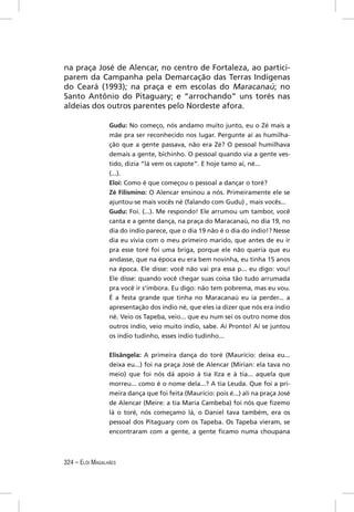 na praça José de Alencar, no centro de Fortaleza, ao partici-
parem da Campanha pela Demarcação das Terras Indígenas
do Ceará (1993); na praça e em escolas do Maracanaú; no
Santo Antônio do Pitaguary; e “arrochando” uns torés nas
aldeias dos outros parentes pelo Nordeste afora.

                 Gudu: No começo, nós andamo muito junto, eu o Zé mais a
                 mãe pra ser reconhecido nos lugar. Pergunte aí as humilha-
                 ção que a gente passava, não era Zé? O pessoal humilhava
                 demais a gente, bichinho. O pessoal quando via a gente ves-
                 tido, dizia “lá vem os capote”. E hoje tamo aí, né...
                 (...).
                 Eloi: Como é que começou o pessoal a dançar o toré?
                 Zé Filismino: O Alencar ensinou a nós. Primeiramente ele se
                 ajuntou-se mais vocês né (falando com Gudu) , mais vocês...
                 Gudu: Foi. (...). Me respondo! Ele arrumou um tambor, você
                 canta e a gente dança, na praça do Maracanaú, no dia 19, no
                 dia do índio parece, que o dia 19 não é o dia do índio!? Nesse
                 dia eu vivia com o meu primeiro marido, que antes de eu ir
                 pra esse toré foi uma briga, porque ele não queria que eu
                 andasse, que na época eu era bem novinha, eu tinha 15 anos
                 na época. Ele disse: você não vai pra essa p... eu digo: vou!
                 Ele disse: quando você chegar suas coisa tão tudo arrumada
                 pra você ir s’imbora. Eu digo: não tem pobrema, mas eu vou.
                 É a festa grande que tinha no Maracanaú eu ia perder... a
                 apresentação dos índio né, que eles ia dizer que nós era índio
                 né. Veio os Tapeba, veio... que eu num sei os outro nome dos
                 outros índio, veio muito índio, sabe. Aí Pronto! Aí se juntou
                 os índio tudinho, esses índio tudinho...


                 Elisângela: A primeira dança do toré (Maurício: deixa eu...
                 deixa eu...) foi na praça José de Alencar (Mirian: ela tava no
                 meio) que foi nós dá apoio à tia Ilza e à tia... aquela que
                 morreu... como é o nome dela...? A tia Leuda. Que foi a pri-
                 meira dança que foi feita (Maurício: pois é...) ali na praça José
                 de Alencar (Meire: a tia Maria Cambeba) foi nós que ﬁzemo
                 lá o toré, nós começamo lá, o Daniel tava também, era os
                 pessoal dos Pitaguary com os Tapeba. Os Tapeba vieram, se
                 encontraram com a gente, a gente ﬁcamo numa choupana



324 – ELÓI MAGALHÃES
 