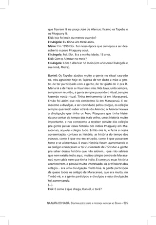 que ﬁzeram lá na praça José de Alencar, ﬁcamo os Tapeba e
os Pitaguary lá.
Eloi: Isso foi mais ou menos quando?
Elisângela: Eu tinha uns treze anos.
Meire: Em 1990 Eloi. Foi nessa época que começou a ser des-
coberto o povo Pitaguary aqui.
Elisângela: Foi, Eloi. Era a minha idade, 13 anos.
Eloi: Com o Alencar no meio?
Elisângela: Com o Alencar no meio (em uníssono Elisângela e
sua irmã, Meire).


Daniel: Os Tapeba ajudou muito a gente no ritual sagrado
né, nós agradece hoje os Tapeba de ter dado a mão a gen-
te, de ter participado com a gente, de ter gosto de ir pra D.
Maria lá e de fazer o ritual mais nós. Nós tava junto sempre,
sempre em reunião, a gente sempre puxando o ritual, sempre
fazendo nosso ritual. Tinha treinamento lá em Maracanaú.
Então foi assim que nós comecemo lá em Maracanaú. E co-
mecemo a divulgar, a ser convidado pelos colégio, os colégio
sempre querendo saber através do Alencar, o Alencar levava
a divulgação que tinha os Povo Pitaguary que tinha histó-
ria pra contar do tempo dos mais velho, umas história muito
importante, e nos comecemo a receber convite dos colégio
pra gente passar essas historia dos índios Pitaguary em Ma-
racanaú, aqueles colégio tudo. Então nós ia, e fazia a nossa
apresentação, contava as história, as história do tempo dos
escravo, como é que era escravizado, como é que passavam
fome e se alimentava. E essas história foram aumentando e
os colégio começaram a ter curiosidade de convidar a gente
pra saber dessas história que não sabiam... que não sabiam
que nem existia índio aqui, muitos colégio dentro de Maraca-
naú num sabia nem que tinha índio. E começou essas história
acontecerem, o pessoal muito interessado, os professores dos
colégio... era uma divulgação muito boa. A gente participou
de quase todos os colégio de Maracanaú, que era muito, no
Timbó né, e a gente participou e divulgou e essa divulgação
foi aumentando.
(...).
Eloi: E como é que chega, Daniel, o toré?




NA MATA DO SABIÁ: CONTRIBUIÇÕES SOBRE A PRESENÇA INDÍGENA NO CEARÁ – 325
 