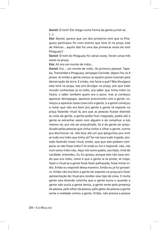 Daniel: O toré? Ele chega numa forma da gente juntar-se.
                 (...).
                 Eloi: Daniel, parece que um dos primeiros toré que os Pita-
                 guary participou foi num evento que teve lá na praça José
                 de Alencar... aquilo dali foi uma das primeiras vezes do toré
                 Pitaguary?
                 Daniel: O toré do Pitaguary foi várias vezes, foram umas três
                 vezes na praça.
                 Eloi: Ali era um monte de índio...
                 Daniel: Era... um monte de índio. Os primeiro pessoal: Tape-
                 ba, Tremembé e Pitaguary, Jenipapo-Canindé, depois fez os 4
                 povos. Aí então a gente somou os quatro povos lutando pela
                 demarcação da terra. E então, nós fazia o quê? Nós divulgava
                 esse toré na praça, isso pra divulgar na praça, pra que todo
                 mundo conhecesse já os índio, pra saber que tinha índio no
                 Ceará, e saber também quem era o povo, mas aí começou
                 aparecer demagogia, aparecer preconceito com a gente, co-
                 meçou a aparecer essas coisa com a gente, e a gente começou
                 a notar que não era bom pra gente a gente tá exposto na
                 praça fazendo ritual lá, pra que as pessoas ﬁcasse dizendo
                 as coisa da gente, a gente podia ﬁcar magoado, podia até a
                 gente se estranhar assim com alguém e de complicar a nós
                 mesmo né, pra nós ser prejudicado. Se é da gente ser preju-
                 dicado pelas pessoas que vinha visitar e olhar a gente, outros
                 pra discriminar né. Até teve até um que perguntou pra mim
                 se tudo era índio que tinha ali? Se nós tava tudo trajado, pin-
                 tado fazendo nosso ritual, então, que que eles podiam com-
                 parar se não fosse índio!? Aí onde eu fui e respondi: não, nós
                 num somo índio não. Aqui nós somo padre, sacristão, irmã de
                 caridade, entendeu. Eu fui grosso, porque eles não tava ven-
                 do que era índio, como é que a gente ia se pintar, se trajar,
                 fazer o ritual se a gente fosse fazer palhaçada, fosse imitar ín-
                 dio. Então eu respondi dessa maneira. Então eu já fui grossei-
                 ro. Então não era bom a gente ser exposto na praça pra fazer
                 apresentação de ritual pra receber esse tipo de coisa. E muita
                 gente saía dizendo coisinha que a gente ouvia e quando a
                 gente não ouvia a gente sentia, a gente sente pela presença
                 da pessoa, pelo olhar da pessoa, pelo gesto da pessoa a gente
                 sente a maldade contra a gente. Então, não precisa a pessoa




326 – ELÓI MAGALHÃES
 