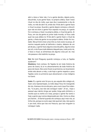 abrir a boca e falar não. E aí a gente decidiu, depois junto,
discutindo, é pra gente fazer, na própria aldeia, fazer nosso
ritual no dia do índio, que esse dia é exatamente o dia do
índio, no mês de abril né, então dia 19 de abril a gente fazia
o ritual na praça. Quando a gente depois começou a discutir
que não era bom a gente ﬁcar exposto na praça, aí a gente
foi e começou a fazer na própria aldeia, o ritual da gente. Aí
ﬁcou, em vez da gente se juntar todo mundo, aí ﬁcou cada
qual nas suas aldeia no 19 de abril a gente fazer o ritual da
gente, a festa da gente na sua própria aldeia. Então foi mu-
dado. Nós primeiro teve umas três ou mais vezes na praça, ali
mermo naquela parte ali defrente o teatro, debaixo de um
pé de pau, a gente fazia alguma coisa de palha, alguma coisa
por ali, e nós ﬁcava tudo debaixo daquele pau, tudo junto né,
e fazia o ritual, se alimentava de alguma coisa por ali, mas
nós passava o dia todinho na praça.


Eloi: No toré Pitaguary quando começou a luta, os Tapeba
ajudaram?
Madalena: Com certeza. Os Tapeba tá em toda história do
povo do Ceará, tá aí no alevantamento de toda história do
povo do Ceará. Eles como foram os primeiros a se levantarem
então eles deram a mão, e até hoje a gente respeita o povo
Tapeba como os primeiros que alevantaram a luta indígena
no Ceará.

Gudu: Ó, a gente veio foi pra cá, pra aquele dito colégio ali,
fazer uma representação, os índio daqui ﬁcou foi mangando
de nós, chamava nós era de peru, peru num é que ﬁca rodan-
do, “ó os peru, isso não vão conseguir nada”. Aí taí... hoje o
pessoal aqui dentro briga por poder, briga pelo dinheiro, a
revolta que eu tenho só é essa, porque a gente fez tanto e
hoje a gente aqui somos desprezado por eles. Como eu disse
pro Daniel... O Daniel quando ele começou aqui mais nós, só
tinha nós, porque os outro aqui não queriam não, não queria
ir pra toré, dizia que isso era frescura, que isso ninguém ia
conseguir nada.




NA MATA DO SABIÁ: CONTRIBUIÇÕES SOBRE A PRESENÇA INDÍGENA NO CEARÁ – 327
 
