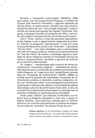 Durante a “etnograﬁa multi-situada” (MARCUS, 1995)
que realizei, ouvi do cacique Daniel Pitaguary, e também do
Cacique João Venâncio Tremembé, a seguinte expressão de
aliança étnica: os quatro povos. Acredito que essa enuncia-
ção performativa de uma “comunidade imaginada”6 releva o
sentido da efetiva participação dos Tapeba, Tremembé, Pita-
guary, e Jenipapo-Canindé na Campanha de 1993 e, mais tar-
de, dos próprios reconhecimentos oﬁciais dos quatro povos.
    Com a “força” política e ritual dos parentes, especialmen-
te dos Tapeba, e com o agenciamento indigenista do profes-
sor Alencar, os pitaguarys “apresentaram” o toré por vezes
na praça do Maracanaú, sendo o dia 19 de abril – o paradoxal
“Dia do Índio” – uma data estratégica para a apresentação
dos índio em espaços públicos. Tratava-se fundamentalmente
na “luta dos índios” de mostrar à sociedade regional a reali-
dade de povos indígenas vivendo em localidades diversas do
Ceará e, necessariamente, reivindicar a garantia de usufruto
de um território determinado.
    As “viagens” – impulsionadas pelo conjunto de formas as-
sociativas do “movimento indígena”7 – estabeleceram dimen-
sões decisivas para a constituição da unidade sociocultural dos
índios Pitaguary. As “viagens pra fora” possibilitaram variados
tipos de “transações de conhecimento” (BARTH, 2000b) no
enredo social da assunção da indianidade: transmissão de co-
nhecimentos jurídicos e referentes à política indigenista, en-
ﬁm, aos “direitos dos índios”; troca de experiências políticas na
organização e liderança das aldeias; a circularidade de saberes
de produção cultural e de performance ritual; além, é claro, de
uma série de conhecimentos dinamizados na interação com os
parentes e reﬂetidos na construção da sua etnicidade.
    Então, pelas “aldeias” que visitavam no Nordeste, era ha-
bitual que os Pitaguary dançassem o toré com o grupo in-
dígena anﬁtrião. Caso particular, relatado pelo Sr. Antônio
Quintura, foi o toré do qual participou a comitiva de pitagua-
rys em razão da “memória” do cacique Chicão Xucuru.8

                 Antônio Quintura: Lá em Pernambuco, cheguei em Pedra
                 D’água, lá em Pernambuco... lá a coisa é tão realista que pra
                 entrar lá dentro nós saltamo a buléa, ó o tamanho do revól-



328 – ELÓI MAGALHÃES
 