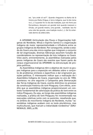 ver, “pra onde cê vai?”. Quando cheguemo na Bahia de lá
            tiremo pra Pedra D’água, é terra indígena, que lá eles toma
            na (...). E quando foi no dia das tradições, que nós fomo pra
            Pernambuco, dançamo um grande toré quando mataram o
            Chicão, um grande mestre, uma grande... realidade. Isso foi
            uma vida tão grande, uma tradição muito (...). Ele foi enter-
            rado dentro da aldeia dele.



    A APOINME (Articulação dos Povos e Organizações Indí-
genas do Nordeste, Minas e Espírito Santo) é a organização
indígena de maior representatividade e inﬂuência entre os
grupos indígenas do Nordeste. Por conseguinte, sendo o esta-
do do Ceará uma das micro-regiões que integram o conjunto
de tal organização, diversas lideranças assumem funções de
coordenadores na representação da luta indígena no Ceará.
Visto assim, eminentemente, as assembléias realizadas pelos
povos indígenas do Ceará são eventos que fazem parte do
corpus organizacional da APOINME na estruturação de pro-
jetos políticos.
    As Assembléias Indígenas têm o objetivo de reunir os gru-
pos indígenas para a exposição em debates sobre o conjun-
to de problemas similares e especíﬁcos e daí originarem po-
sições políticas. É interessante indicar que a realização da I
Assembléia Indígena do Ceará, organizada no ano de 1994,
aconteceu no ano seguinte à Campanha pela Demarcação
das Terras Indígenas do Ceará, evento distintivo no processo
da constituição histórica do toré Pitaguary. Com efeito, acre-
dito que as assembléias indígenas proporcionaram um con-
texto fundamental de valorização da prática do toré entre os
índios Pitaguary. Ou seja, ao longo das assembléias indígenas
realizadas, a prática do toré Pitaguary foi incrementada nas
execuções coletivas junto com os parentes, ressaltando que,
no âmbito do movimento indígena do Nordeste, muitas “as-
sembléias indígenas acabam com os torés pluriétnicos, mas
multiculturais, que marcam a indianidade nordestina” (GRU-
NEWALD, 2005, p.29).




           NA MATA DO SABIÁ: CONTRIBUIÇÕES SOBRE A PRESENÇA INDÍGENA NO CEARÁ – 329
 