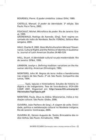 BOURDIEU, Pierre. O poder simbólico. Lisboa: Difel, 1989.

CASTELLS, Manuel. O poder da identidade. 3ª edição. São
Paulo: Paz e Terra, 2002.

FOUCAULT, Michel. Microfísica do poder. Rio de Janeiro: Gra-
al, 1999.
GRÜNEWALD, Rodrigo de Azeredo. (Org). Toré: regime en-
cantado do índio do Nordeste. Recife: FUNDAJ, Editora Mas-
sangana, 2005.

HALE, Charles R. 2002. Does Multiculturalism Menace? Gover-
nance, Cultural Rights and the Politics of Identity in Guatema-
la. Journal of Latin American Studies 34:485-524.

HALL, Stuart. A identidade cultural na pós-modernidade. Rio
de Janeiro: DP&A, 1999.

LINNEKIN, Jocelyn s. Deﬁning tradition: variations on the Ha-
waiian identity. American Ethnologist, 1983.

MONTEIRO, John M. Negros da terra: índios e bandeirantes
nas origens de São Paulo. 2ª ed. São Paulo: Companhia das
Letras, 1994.

______. Tupis, tapuias e historiadores. Estudos de história in-
dígena e do indigenismo. Tese de livre-docência. IFCH-UNI-
CAMP. 2001. Disponível em: http://www.ifch.unicamp.br/
ihb/estudos/TupiTapuia.pdf

MONTERO, Paula. Deus na Aldeia. Missionários, índios e me-
diação cultural. São Paulo: Globo, 2006.

OLIVEIRA, João Pacheco de (org.). A viagem da volta. Etnici-
dade, política e reelaboração cultural no Nordeste indígena.
Rio de Janeiro: Contracapa, 2004.

OLIVEIRA JR., Gérson Augusto de. Torém. Brincadeira dos ín-
dios Velhos. São Paulo: Annablume, 1998.


            NA MATA DO SABIÁ: CONTRIBUIÇÕES SOBRE A PRESENÇA INDÍGENA NO CEARÁ – 33
 