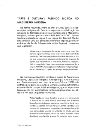 “ARTE E CULTURA”: FAZENDO                                MÚSICA          NO
MAGISTÉRIO INDÍGENA

   De forma resumida, entre os anos de 2002-2005 as orga-
nizações indígenas do Ceará conseguiram a viabilização de
um curso de formação de professores indígenas, o Magistério
Indígena, tendo a parceria da FUNAI, MEC e SEDUC. Em en-
trevista realizada na Lagoa II (ou Lagoa dos Tapeba), Weibe
(atualmente, uma das principais lideranças Tapeba, professor
e diretor da Escola Diferenciada Índios Tapeba) contou-me
que vigoraram

                 três propostas de curso de formação: uma com o povo Tre-
                 membé, especiﬁcamente, com a proponente da Universidade
                 Federal do Ceará através da Pró-Reitoria de Extensão. E ou-
                 tro pela secretaria de educação contemplando os povos da
                 região, que eles chamam lá semi-árido, Potiguara, Tabajara,
                 Kariri e os Kanindé. E esse curso aqui com a proponente do, a
                 própria APROINT, Associação dos Professores Indígenas Tape-
                 ba, pra formação do Tapeba, Pitaguary e Jenipapo-Kanindé.



   No currículo pedagógico constavam cursos de Arquitetura
Indígena, Legislação Indígena, Antropologia, Arte e Cultura
etc. Particularmente, no curso de Arte e Cultura (2002), mi-
nistrado pela professora Ângela Linhares, os alunos tiveram a
experiência de compor músicas indígenas, que se inspiravam
basicamente nos signiﬁcativos contornos geográﬁcos das al-
deias e nos seus singulares cotidianos.

                 Weibe Tapeba: Aí nessa disciplina a gente teve construindo
                 as músicas né. Era umas músicas pé no chão, que a maioria
                 do professores indígenas não tem a experiência de tá com-
                 pondo né, fazendo músicas indígenas. Então a gente pegou
                 fatos do dia a dia mermo, do cotidiano de cada professor, de
                 cada comunidade a gente foi juntando né. Muitas vezes as
                 músicas falavam do povo, falava da aldeia, ou então falava
                 da vida de uma família, a gente foi juntando peças e cons-




330 – ELÓI MAGALHÃES
 