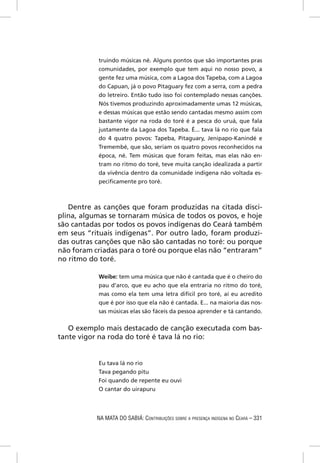 truindo músicas né. Alguns pontos que são importantes pras
           comunidades, por exemplo que tem aqui no nosso povo, a
           gente fez uma música, com a Lagoa dos Tapeba, com a Lagoa
           do Capuan, já o povo Pitaguary fez com a serra, com a pedra
           do letreiro. Então tudo isso foi contemplado nessas canções.
           Nós tivemos produzindo aproximadamente umas 12 músicas,
           e dessas músicas que estão sendo cantadas mesmo assim com
           bastante vigor na roda do toré é a pesca do uruá, que fala
           justamente da Lagoa dos Tapeba. É... tava lá no rio que fala
           do 4 quatro povos: Tapeba, Pitaguary, Jenipapo-Kanindé e
           Tremembé, que são, seriam os quatro povos reconhecidos na
           época, né. Tem músicas que foram feitas, mas elas não en-
           tram no ritmo do toré, teve muita canção idealizada a partir
           da vivência dentro da comunidade indígena não voltada es-
           peciﬁcamente pro toré.



   Dentre as canções que foram produzidas na citada disci-
plina, algumas se tornaram música de todos os povos, e hoje
são cantadas por todos os povos indígenas do Ceará também
em seus “rituais indígenas”. Por outro lado, foram produzi-
das outras canções que não são cantadas no toré: ou porque
não foram criadas para o toré ou porque elas não “entraram”
no ritmo do toré.

           Weibe: tem uma música que não é cantada que é o cheiro do
           pau d’arco, que eu acho que ela entraria no ritmo do toré,
           mas como ela tem uma letra difícil pro toré, aí eu acredito
           que é por isso que ela não é cantada. E... na maioria das nos-
           sas músicas elas são fáceis da pessoa aprender e tá cantando.


   O exemplo mais destacado de canção executada com bas-
tante vigor na roda do toré é tava lá no rio:


           Eu tava lá no rio
           Tava pegando pitu
           Foi quando de repente eu ouvi
           O cantar do uirapuru




           NA MATA DO SABIÁ: CONTRIBUIÇÕES SOBRE A PRESENÇA INDÍGENA NO CEARÁ – 331
 