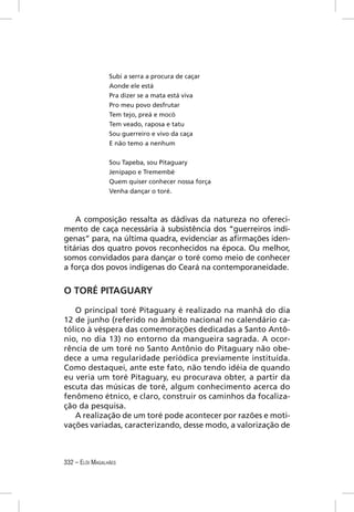 Subi a serra a procura de caçar
                 Aonde ele está
                 Pra dizer se a mata está viva
                 Pro meu povo desfrutar
                 Tem tejo, preá e mocó
                 Tem veado, raposa e tatu
                 Sou guerreiro e vivo da caça
                 E não temo a nenhum


                 Sou Tapeba, sou Pitaguary
                 Jenipapo e Tremembé
                 Quem quiser conhecer nossa força
                 Venha dançar o toré.



    A composição ressalta as dádivas da natureza no ofereci-
mento de caça necessária à subsistência dos “guerreiros indí-
genas” para, na última quadra, evidenciar as aﬁrmações iden-
titárias dos quatro povos reconhecidos na época. Ou melhor,
somos convidados para dançar o toré como meio de conhecer
a força dos povos indígenas do Ceará na contemporaneidade.


O TORÉ PITAGUARY

   O principal toré Pitaguary é realizado na manhã do dia
12 de junho (referido no âmbito nacional no calendário ca-
tólico à véspera das comemorações dedicadas a Santo Antô-
nio, no dia 13) no entorno da mangueira sagrada. A ocor-
rência de um toré no Santo Antônio do Pitaguary não obe-
dece a uma regularidade periódica previamente instituída.
Como destaquei, ante este fato, não tendo idéia de quando
eu veria um toré Pitaguary, eu procurava obter, a partir da
escuta das músicas de toré, algum conhecimento acerca do
fenômeno étnico, e claro, construir os caminhos da focaliza-
ção da pesquisa.
   A realização de um toré pode acontecer por razões e moti-
vações variadas, caracterizando, desse modo, a valorização de



332 – ELÓI MAGALHÃES
 