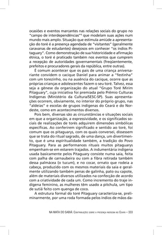 ocasiões e eventos marcantes nas relações sociais do grupo no
“campo de interdependências”9 que modelam suas ações num
mundo mais amplo. Situação que estimula amiúde a apresenta-
ção do toré é a presença agendada de “visitantes” (geralmente
caravanas de estudantes) desejosos em conhecer “os índios Pi-
taguary”. Como demonstração de sua historicidade e aﬁrmação
étnica, o toré é praticado também nos eventos que cumprem
a recepção de autoridades governamentais (freqüentemente,
prefeitos e procuradores gerais da república, entre outras).
    É comum acontecer que os pais de uma criança aniversa-
riante convidem o cacique Daniel para animar a “festinha”
com um torezinho, ou na ausência do cacique, ocorre que as
próprias crianças e adolescentes fazem o seu toré. Talvez, essa
seja a gênese da organização do atual “Grupo Toré Mirim
Pitaguary”, cuja iniciativa foi premiada pelo Prêmio Culturas
Indígenas (Ministério da Cultura/SESC-SP). Suas apresenta-
ções ocorrem, obviamente, no interior do próprio grupo, nas
“aldeias” e escolas de grupos indígenas do Ceará e do Nor-
deste, como em acontecimentos diversos.
    Pois bem, diversas são as circunstâncias e situações sociais
em que a organização, a expressividade, e os signiﬁcados so-
ciais de realizações de torés adquirem dimensões simbólicas
especíﬁcas. Ao conferirem signiﬁcado e sentido ao toré, foi
comum que os pitaguarys, com os quais conversei, dissessem
que se trata do ritual sagrado, de uma dança, um divertimen-
to, que é uma espiritualidade também, a tradição do Povo
Pitaguary. Para as performances rituais muitos pitaguarys
empenham-se em estarem trajados. A indumentária indígena
usada basicamente pelos Pitaguary consiste numa saia, feita
com palha de carnaubeira ou com a ﬁbra retirada também
dessa palmácea (o tucum), e no cocar, ornato que rodeia a
cabeça, produzido com os mesmos materiais da saia e geral-
mente utilizando também penas de galinha, pato ou capote,
além de materiais diversos utilizados na confecção de acordo
com a criatividade de cada um. Como incremento do traje in-
dígena feminino, as mulheres têm usado a pitchula, um tipo
de sutiã feito com quenga de coco.
    A estrutura formal do toré Pitaguary caracteriza-se, preli-
minarmente, por uma roda formada pelos índios de mãos da-


            NA MATA DO SABIÁ: CONTRIBUIÇÕES SOBRE A PRESENÇA INDÍGENA NO CEARÁ – 333
 