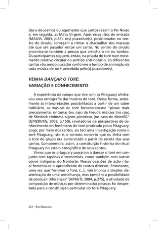 das e de joelhos ou agachados que juntos rezam o Pai Nosso
e, em seguida, as Mata Virgem. Após esses ritos de entrada
(MAUSS, 2003, p.85), o(s) puxadore(s), posicionados no cen-
tro do círculo, começam a ritmar o chacoalhar dos maracás
até que um puxador entoe um canto. No centro do círculo
encontra-se também a pessoa que arrocha o nó no tambor.
Os participantes seguem, então, na pisada do toré num movi-
mento coletivo circular no sentido anti-horário. Os diferentes
cantos vão sendo puxados conforme o tempo de animação de
cada música de toré percebido pelo(s) puxadore(s).


VENHA DANÇAR O TORÉ:
VARIAÇÃO E CONHECIMENTO

    A experiência de campo que tive com os Pitaguary alinha-
vou uma etnograﬁa das músicas de toré. Dessa forma, seme-
lhante às interpretações possibilitadas a partir de um saber
indiciário, as músicas de toré forneceram-me “pistas: mais
precisamente, sintomas (no caso de Freud), indícios (no caso
de Sherlock Holmes), signos pictóricos (no caso de Morelli)”
(GINZBURG, 2003, p.150), reveladoras de perspectivas de co-
nhecimento do fenômeno do toré praticado pelos Pitaguary.
Logo, por meio dos cantos, eu teci uma investigação sobre o
toré Pitaguary, isto é, o contato concreto que eu tinha com
o toré do grupo era evidenciado a partir da escuta dos seus
cantos. Compreendia, assim, a constituição histórica do ritual
Pitaguary no esteio etnográﬁco de seus cantos.
    Vimos que os pitaguary passaram a dançar o toré em con-
junto com tapebas e tremembés, como também com outros
povos indígenas do Nordeste. Nessas ocasiões de ação ritu-
al fomenta-se o aprendizado de cantos diversos. Entretanto,
uma vez que “ensinar o Toré, (...), não implica a simples dis-
seminação de uma semelhança, mas também a possibilidade
de produzir diferenças” (ARRUTI, 2004, p.275), a atividade de
composição de músicas por determinadas pessoas foi desper-
tada para a constituição particular do toré Pitaguary.




334 – ELÓI MAGALHÃES
 