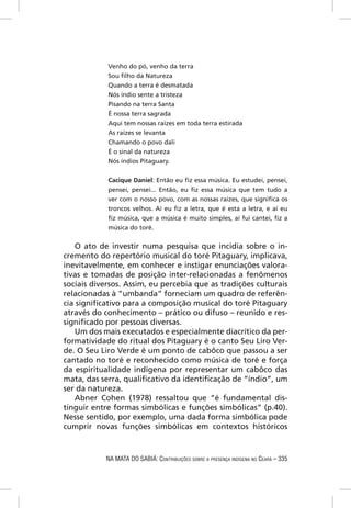 Venho do pó, venho da terra
            Sou ﬁlho da Natureza
            Quando a terra é desmatada
            Nós índio sente a tristeza
            Pisando na terra Santa
            É nossa terra sagrada
            Aqui tem nossas raízes em toda terra estirada
            As raízes se levanta
            Chamando o povo dali
            É o sinal da natureza
            Nós índios Pitaguary.


            Cacique Daniel: Então eu ﬁz essa música. Eu estudei, pensei,
            pensei, pensei... Então, eu ﬁz essa música que tem tudo a
            ver com o nosso povo, com as nossas raízes, que signiﬁca os
            troncos velhos. Aí eu ﬁz a letra, que é esta a letra, e aí eu
            ﬁz música, que a música é muito simples, aí fui cantei, ﬁz a
            música do toré.

   O ato de investir numa pesquisa que incidia sobre o in-
cremento do repertório musical do toré Pitaguary, implicava,
inevitavelmente, em conhecer e instigar enunciações valora-
tivas e tomadas de posição inter-relacionadas a fenômenos
sociais diversos. Assim, eu percebia que as tradições culturais
relacionadas à “umbanda” forneciam um quadro de referên-
cia signiﬁcativo para a composição musical do toré Pitaguary
através do conhecimento – prático ou difuso – reunido e res-
signiﬁcado por pessoas diversas.
   Um dos mais executados e especialmente diacrítico da per-
formatividade do ritual dos Pitaguary é o canto Seu Liro Ver-
de. O Seu Liro Verde é um ponto de cabôco que passou a ser
cantado no toré e reconhecido como música de toré e força
da espiritualidade indígena por representar um cabôco das
mata, das serra, qualiﬁcativo da identiﬁcação de “índio”, um
ser da natureza.
   Abner Cohen (1978) ressaltou que “é fundamental dis-
tinguir entre formas simbólicas e funções simbólicas” (p.40).
Nesse sentido, por exemplo, uma dada forma simbólica pode
cumprir novas funções simbólicas em contextos históricos



            NA MATA DO SABIÁ: CONTRIBUIÇÕES SOBRE A PRESENÇA INDÍGENA NO CEARÁ – 335
 