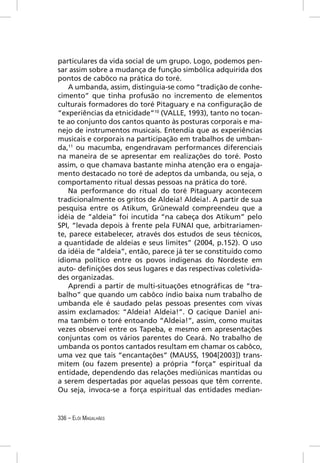 particulares da vida social de um grupo. Logo, podemos pen-
sar assim sobre a mudança de função simbólica adquirida dos
pontos de cabôco na prática do toré.
    A umbanda, assim, distinguia-se como “tradição de conhe-
cimento” que tinha profusão no incremento de elementos
culturais formadores do toré Pitaguary e na conﬁguração de
“experiências da etnicidade”10 (VALLE, 1993), tanto no tocan-
te ao conjunto dos cantos quanto às posturas corporais e ma-
nejo de instrumentos musicais. Entendia que as experiências
musicais e corporais na participação em trabalhos de umban-
da,11 ou macumba, engendravam performances diferenciais
na maneira de se apresentar em realizações do toré. Posto
assim, o que chamava bastante minha atenção era o engaja-
mento destacado no toré de adeptos da umbanda, ou seja, o
comportamento ritual dessas pessoas na prática do toré.
    Na performance do ritual do toré Pitaguary acontecem
tradicionalmente os gritos de Aldeia! Aldeia!. A partir de sua
pesquisa entre os Atikum, Grünewald compreendeu que a
idéia de “aldeia” foi incutida “na cabeça dos Atikum” pelo
SPI, “levada depois à frente pela FUNAI que, arbitrariamen-
te, parece estabelecer, através dos estudos de seus técnicos,
a quantidade de aldeias e seus limites” (2004, p.152). O uso
da idéia de “aldeia”, então, parece já ter se constituído como
idioma político entre os povos indígenas do Nordeste em
auto- deﬁnições dos seus lugares e das respectivas coletivida-
des organizadas.
    Aprendi a partir de multi-situações etnográﬁcas de “tra-
balho” que quando um cabôco índio baixa num trabalho de
umbanda ele é saudado pelas pessoas presentes com vivas
assim exclamados: “Aldeia! Aldeia!”. O cacique Daniel ani-
ma também o toré entoando “Aldeia!”, assim, como muitas
vezes observei entre os Tapeba, e mesmo em apresentações
conjuntas com os vários parentes do Ceará. No trabalho de
umbanda os pontos cantados resultam em chamar os cabôco,
uma vez que tais “encantações” (MAUSS, 1904[2003]) trans-
mitem (ou fazem presente) a própria “força” espiritual da
entidade, dependendo das relações mediúnicas mantidas ou
a serem despertadas por aquelas pessoas que têm corrente.
Ou seja, invoca-se a força espiritual das entidades median-


336 – ELÓI MAGALHÃES
 