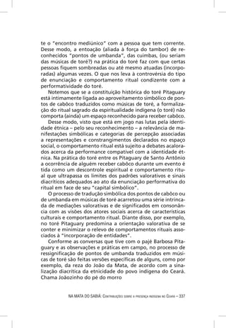 te o “encontro mediúnico” com a pessoa que tem corrente.
Desse modo, a entoação (aliada à força do tambor) de re-
conhecidos “pontos de umbanda”, das cuimbas, (ou seriam
das músicas de toré?) na prática do toré faz com que certas
pessoas ﬁquem sombreadas ou até mesmo atuadas (incorpo-
radas) algumas vezes. O que nos leva à controvérsia do tipo
de enunciação e comportamento ritual condizente com a
performatividade do toré.
    Notemos que se a constituição histórica do toré Pitaguary
está intimamente ligada ao aproveitamento simbólico de pon-
tos de cabôco traduzidos como músicas de toré, a formaliza-
ção do ritual sagrado da espiritualidade indígena (o toré) não
comporta (ainda) um espaço reconhecido para receber cabôco.
    Desse modo, visto que está em jogo nas lutas pela identi-
dade étnica – pelo seu reconhecimento – a relevância de ma-
nifestações simbólicas e categorias de percepção associadas
a representações e constrangimentos declarados no espaço
social, o comportamento ritual está sujeito a debates acalora-
dos acerca da performance compatível com a identidade ét-
nica. Na prática do toré entre os Pitaguary de Santo Antônio
a ocorrência de alguém receber cabôco durante um evento é
tida como um descontrole espiritual e comportamento ritu-
al que ultrapassa os limites dos padrões valorativos e sinais
diacríticos adequados ao ato da enunciação performativa do
ritual em face de seu “capital simbólico”.
    O processo de tradução simbólica dos pontos de cabôco ou
de umbanda em músicas de toré acarretou uma série intrinca-
da de mediações valorativas e de signiﬁcados em consonân-
cia com as visões dos atores sociais acerca de características
culturais e comportamento ritual. Diante disso, por exemplo,
no toré Pitaguary predomina a orientação valorativa de se
conter e minimizar o relevo de comportamentos rituais asso-
ciados à “incorporação de entidades”.
    Conforme as conversas que tive com o pajé Barbosa Pita-
guary e as observações e práticas em campo, no processo de
ressigniﬁcação de pontos de umbanda traduzidos em músi-
cas de toré são feitas versões especíﬁcas de alguns, como por
exemplo, da reza do João da Mata, de acordo com a sina-
lização diacrítica da etnicidade do povo indígena do Ceará.
Chama Joãozinho do pé do morro


           NA MATA DO SABIÁ: CONTRIBUIÇÕES SOBRE A PRESENÇA INDÍGENA NO CEARÁ – 337
 