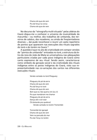 Chama ele que ele vem
                 Pra dá força na coroa
                 Chama ele que ele vem


   No decurso da “etnograﬁa multi-situada” pelas aldeias do
Ceará dispus-me a conhecer o universo da musicalidade da
macumba – ou melhor, dos trabalhos de umbanda, dos ter-
reiros de cabôco, dos rezadores, ou ainda de freqüentadores
diversos –, daí pude reconhecer e reunir um vasto repertório
de pontos que aparecem nas execuções dos rituais sagrados
do toré e do torém no Ceará.12
   A questão é que no ato de criatividade em compor versões
de “pontos de umbanda” entoadas no toré, a estrutura da le-
tra da reza do João da Mata se universalizou nas adequações
particulares criadas por cada povo indígena do Ceará como
canto expressivo de seu ritual. Sendo assim, caracteriza-se
como símbolo da geração social e da criatividade dos rituais
indígenas entre os povos indígenas do Ceará, visto sua re-
presentatividade nas co-variações dos cantos nas diferentes
execuções rituais:

                 Versão cantada no toré Pitaguary:


                 Pitaguary do pé da serra
                 Chama ele que ele vem
                 Pra dá força no toré
                 Chama ele que ele vem
                 Bem que eu não queria vim (ou ir)
                 Pra que mandaram me chamar
                 Pitaguary do pé da serra
                 Dança até o sol raiar
                 (Tá botando pra quebrar)
                     Versão cantada no torém Tremembé:


                 Tremembé do igarapé
                 Chama ele que ele vem
                 Vem na pancada do mar
                 Pra dar força no torém



338 – ELÓI MAGALHÃES
 
