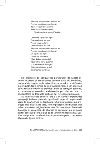 Bem que eu não queria vim (ou ir)
            Pra que mandaram me chamar
            Balançou galho da jurema
            Até o dia cularear (clarear)
                Versão cantada no toré Tapeba:


            Chama os Tapeba da lagoa
            Chama ele que ele vem
            Pra dá força no toré
            Chama ele que ele vem
            Bem que eu não queria vim (ou ir)
            Pra que mandaram me chamar
            Os Tapeba da lagoa
            Dança até o sol raiar
            (Quer beber o cuiambá)
            (Quer ver a barra quebrar)
            (É quem manda no lugar)
            (Dança aqui dança acolá)
            (Balançando o maracá)



    Em exemplos de adequações particulares de cantos di-
versos ocorrem as enunciações performativas do etnônimo,
do local de origem, e da ação ritual, acionados na deﬁnição
da singularidade étnica da coletividade. Ora, é um processo
constitutivo da tradição oral dos cantos as variações textuais,
e, desse modo, considero esclarecedor perceber o contexto
sociopolítico de tradução cultural das (re)criações musicais.
    As inter-relações entre o toré e a macumba expressadas
pelo pajé Barbosa, além do signiﬁcado especial do ponto de
vista da conﬂuência de tradições culturais moldadas na pro-
dução das músicas de toré, têm implicações mediúnicas que
orientam a composição das versões. Trata-se do problema de
balançar as correntes, de chamar as entidades ao se puxar
certos cantos no toré, o que pode ser minimizado com as ver-
sões dos pontos, mudando-se certos termos para o uso estra-
tégico de signos étnicos.




            NA MATA DO SABIÁ: CONTRIBUIÇÕES SOBRE A PRESENÇA INDÍGENA NO CEARÁ – 339
 