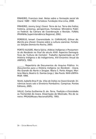 PINHEIRO, Francisco José. Notas sobre a formação social do
Ceará: 1680 – 1820. Fortaleza: Fundação Ana Lima, 2008.

PINHEIRO, Joceny (org.) Ceará: Terra da luz. Terra dos Índios;
história, presença, perspectivas. Fortaleza: Ministério Públi-
co Federal. 6a Câmara de Coordenação e Revisão. FUNAI;
IPHAN/4a Superintendência Regional, 2002.

PORDEUS, Ismael. Cearensidade. In: CARVALHO, Gilmar de.
Bonito pra chover. Ensaios sobre a cultura cearense. Fortale-
za: Edições Demócrito Rocha, 2003.

PORTO ALEGRE, Maria Sylvia. Aldeias Indígenas e Povoamen-
to do Nordeste no ﬁnal do século XVIII: Aspectos Demográ-
ﬁcos da ‘Cultura de Contato’. Trabalho Apresentado ao GT
História Indígena e do Indigenismo, XVI Encontro Anual da
ANPOCS, 1992.

______. Repertório de Documentos do Arquivo Público. In:
Documentos para a História Indígena no Nordeste - Ceará,
Rio Grande do Norte e Sergipe. Maria S. Porto Alegre; Mar-
lene Mariz; Beatriz G. Dantas (orgs.). São Paulo: NHII-USP/FA-
PESP, 1994.

SILVA, Isabelle Braz P. da. Vilas de Índios no Ceará Grande. Di-
nâmicas locais sob o Diretório Pombalino. Campinas: Pontes
Editores, 2005.

VALLE, Carlos Guilherme O. do. Terra, Tradição e Etnicidade:
os Tremembé do Ceará. Dissertação de Mestrado. Rio de Ja-
neiro: PPGAS/Museu Nacional/UFRJ, 1993.




34 – ESTÊVÃO MARTINS PALITOT
 