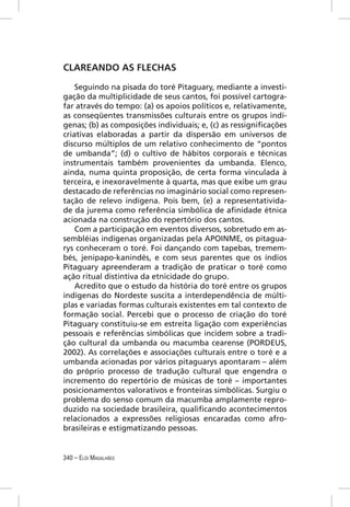 CLAREANDO AS FLECHAS

    Seguindo na pisada do toré Pitaguary, mediante a investi-
gação da multiplicidade de seus cantos, foi possível cartogra-
far através do tempo: (a) os apoios políticos e, relativamente,
as conseqüentes transmissões culturais entre os grupos indí-
genas; (b) as composições individuais; e, (c) as ressigniﬁcações
criativas elaboradas a partir da dispersão em universos de
discurso múltiplos de um relativo conhecimento de “pontos
de umbanda”; (d) o cultivo de hábitos corporais e técnicas
instrumentais também provenientes da umbanda. Elenco,
ainda, numa quinta proposição, de certa forma vinculada à
terceira, e inexoravelmente à quarta, mas que exibe um grau
destacado de referências no imaginário social como represen-
tação de relevo indígena. Pois bem, (e) a representativida-
de da jurema como referência simbólica de aﬁnidade étnica
acionada na construção do repertório dos cantos.
    Com a participação em eventos diversos, sobretudo em as-
sembléias indígenas organizadas pela APOINME, os pitagua-
rys conheceram o toré. Foi dançando com tapebas, tremem-
bés, jenipapo-kanindés, e com seus parentes que os índios
Pitaguary apreenderam a tradição de praticar o toré como
ação ritual distintiva da etnicidade do grupo.
    Acredito que o estudo da história do toré entre os grupos
indígenas do Nordeste suscita a interdependência de múlti-
plas e variadas formas culturais existentes em tal contexto de
formação social. Percebi que o processo de criação do toré
Pitaguary constituiu-se em estreita ligação com experiências
pessoais e referências simbólicas que incidem sobre a tradi-
ção cultural da umbanda ou macumba cearense (PORDEUS,
2002). As correlações e associações culturais entre o toré e a
umbanda acionadas por vários pitaguarys apontaram – além
do próprio processo de tradução cultural que engendra o
incremento do repertório de músicas de toré – importantes
posicionamentos valorativos e fronteiras simbólicas. Surgiu o
problema do senso comum da macumba amplamente repro-
duzido na sociedade brasileira, qualiﬁcando acontecimentos
relacionados a expressões religiosas encaradas como afro-
brasileiras e estigmatizando pessoas.


340 – ELÓI MAGALHÃES
 