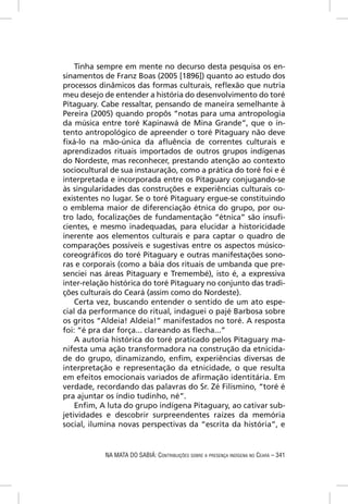 Tinha sempre em mente no decurso desta pesquisa os en-
sinamentos de Franz Boas (2005 [1896]) quanto ao estudo dos
processos dinâmicos das formas culturais, reﬂexão que nutria
meu desejo de entender a história do desenvolvimento do toré
Pitaguary. Cabe ressaltar, pensando de maneira semelhante à
Pereira (2005) quando propôs “notas para uma antropologia
da música entre toré Kapinawá de Mina Grande”, que o in-
tento antropológico de apreender o toré Pitaguary não deve
ﬁxá-lo na mão-única da aﬂuência de correntes culturais e
aprendizados rituais importados de outros grupos indígenas
do Nordeste, mas reconhecer, prestando atenção ao contexto
sociocultural de sua instauração, como a prática do toré foi e é
interpretada e incorporada entre os Pitaguary conjugando-se
às singularidades das construções e experiências culturais co-
existentes no lugar. Se o toré Pitaguary ergue-se constituindo
o emblema maior de diferenciação étnica do grupo, por ou-
tro lado, focalizações de fundamentação “étnica” são insuﬁ-
cientes, e mesmo inadequadas, para elucidar a historicidade
inerente aos elementos culturais e para captar o quadro de
comparações possíveis e sugestivas entre os aspectos músico-
coreográﬁcos do toré Pitaguary e outras manifestações sono-
ras e corporais (como a báia dos rituais de umbanda que pre-
senciei nas áreas Pitaguary e Tremembé), isto é, a expressiva
inter-relação histórica do toré Pitaguary no conjunto das tradi-
ções culturais do Ceará (assim como do Nordeste).
    Certa vez, buscando entender o sentido de um ato espe-
cial da performance do ritual, indaguei o pajé Barbosa sobre
os gritos “Aldeia! Aldeia!” manifestados no toré. A resposta
foi: “é pra dar força... clareando as ﬂecha...”
    A autoria histórica do toré praticado pelos Pitaguary ma-
nifesta uma ação transformadora na construção da etnicida-
de do grupo, dinamizando, enﬁm, experiências diversas de
interpretação e representação da etnicidade, o que resulta
em efeitos emocionais variados de aﬁrmação identitária. Em
verdade, recordando das palavras do Sr. Zé Filismino, “toré é
pra ajuntar os índio tudinho, né”.
    Enﬁm, A luta do grupo indígena Pitaguary, ao cativar sub-
jetividades e descobrir surpreendentes raízes da memória
social, ilumina novas perspectivas da “escrita da história”, e


            NA MATA DO SABIÁ: CONTRIBUIÇÕES SOBRE A PRESENÇA INDÍGENA NO CEARÁ – 341
 